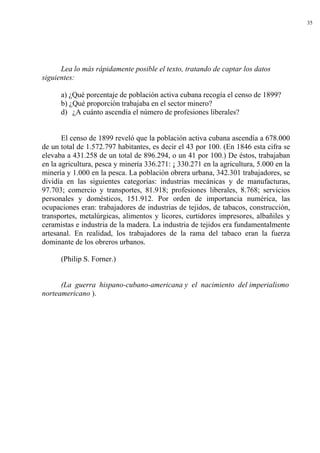 35
Lea lo más rápidamente posible el texto, tratando de captar los datos
siguientes:
a) ¿Qué porcentaje de población activa cubana recogía el censo de 1899?
b) ¿Qué proporción trabajaba en el sector minero?
d) ¿A cuánto ascendía el número de profesiones liberales?
El censo de 1899 reveló que la población activa cubana ascendía a 678.000
de un total de 1.572.797 habitantes, es decir el 43 por 100. (En 1846 esta cifra se
elevaba a 431.258 de un total de 896.294, o un 41 por 100.) De éstos, trabajaban
en la agricultura, pesca y minería 336.271: ¡ 330.271 en la agricultura, 5.000 en la
minería y 1.000 en la pesca. La población obrera urbana, 342.301 trabajadores, se
dividía en las siguientes categorías: industrias mecánicas y de manufacturas,
97.703; comercio y transportes, 81.918; profesiones liberales, 8.768; servicios
personales y domésticos, 151.912. Por orden de importancia numérica, las
ocupaciones eran: trabajadores de industrias de tejidos, de tabacos, construcción,
transportes, metalúrgicas, alimentos y licores, curtidores impresores, albañiles y
ceramistas e industria de la madera. La industria de tejidos era fundamentalmente
artesanal. En realidad, los trabajadores de la rama del tabaco eran la fuerza
dominante de los obreros urbanos.
(Philip S. Forner.)
(La guerra hispano-cubano-americana y el nacimiento del imperialismo
norteamericano ).
 