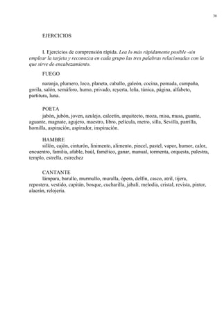 36
EJERCICIOS
I. Ejercicios de comprensión rápida. Lea lo más rápidamente posible -sin
emplear la tarjeta y reconozca en cada grupo las tres palabras relacionadas con la
que sirve de encabezamiento.
FUEGO
naranja, plumero, loco, planeta, caballo, galeón, cocina, pomada, campaña,
gorila, salón, semáforo, humo, privado, reyerta, leña, túnica, página, alfabeto,
partitura, luna.
POETA
jabón, jubón, joven, azulejo, calcetín, arquitecto, moza, misa, musa, guante,
aguante, magnate, agujero, maestro, libro, película, metro, silla, Sevilla, parrilla,
hornilla, aspiración, aspirador, inspiración.
HAMBRE
sillón, cajón, cinturón, linimento, alimento, pincel, pastel, vapor, humor, calor,
encuentro, familia, afable, baúl, famélico, ganar, manual, tormenta, orquesta, palestra,
templo, estrella, estrechez
CANTANTE
lámpara, barullo, murmullo, muralla, ópera, delfín, casco, atril, tijera,
repostera, vestido, capitán, bosque, cucharilla, jabalí, melodía, cristal, revista, pintor,
alacrán, relojería.
 