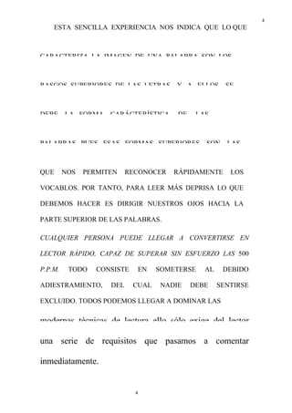 4
4
ESTA SENCILLA EXPERIENCIA NOS INDICA QUE LO QUE
CARACTERIZA LA IMAGEN DE UNA PALABRA SON LOS
RASGOS SUPERIORES DE LAS LETRAS, Y A ELLOS SE
DEBE LA FORMA CARÁCTERÍSTICA DE LAS
PALABRAS PUES ESAS FORMAS SUPERIORES, SON LAS
QUE NOS PERMITEN RECONOCER RÁPIDAMENTE LOS
VOCABLOS. POR TANTO, PARA LEER MÁS DEPRISA LO QUE
DEBEMOS HACER ES DIRIGIR NUESTROS OJOS HACIA LA
PARTE SUPERIOR DE LAS PALABRAS.
CUALQUIER PERSONA PUEDE LLEGAR A CONVERTIRSE EN
LECTOR RÁPIDO, CAPAZ DE SUPERAR SIN ESFUERZO LAS 500
P.P.M. TODO CONSISTE EN SOMETERSE AL DEBIDO
ADIESTRAMIENTO, DEL CUAL NADIE DEBE SENTIRSE
EXCLUIDO. TODOS PODEMOS LLEGAR A DOMINAR LAS
modernas técnicas de lectura. ello sólo exige del lector
una serie de requisitos que pasamos a comentar
inmediatamente.
 
