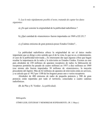 40
5. Lea lo más rápidamente posible el texto, tratando de captar los datos
siguientes:
a) ¿En qué consiste la originalidad de la publicidad radiofónica ?
b) ¿Qué cantidad de «transistores» fueron importados en 1969 a EE.UU.?
c) ¿Cuántas emisoras de gran potencia posee Estados Unidos? ,
La publicidad radiofónica ofrece la originalidad de ser el único medio
importante que se dirige a otro sentido que el de la vista, lo que no es, evidentemente,
el caso de la publicidad televisada. ¡ Es interesante dar aquí algunas cifras que hagan
resaltar la importancia de la radio y la televisión en Estados Unidos. Existen en este
país alrededor de 230 millones de aparatos receptores de radio; la fabricación de
receptores portátiles ha pasado de cuatro millones en 1957 a diez millones en 1969
(ese mismo año fueron importados 30 millones de «transistores», la mayoría
procedente del Japón). Más de 62 millones de aparatos de televisión están en servicio,
y se calcula que el 99,5 por 1100 de los hogares posee uno o varios receptores.
Alrededor de 400 emisoras de radio de pequeña potencia y 500 de gran
potencia están repartidas por todo el territorio, conectadas a cuatro cadenas
radiofónicas.
(B. de Plas y H. Verdier . La publicidad).
Bibliografía:
CÓMO LEER, ESTUDIAR Y MEMORIZAR RÁPIDAMENTE. (W. J. Mayo.)
 