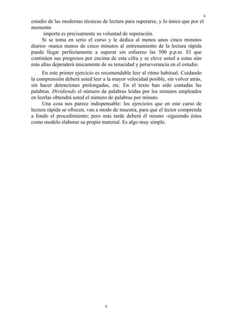 6
6
estudio de las modernas técnicas de lectura para superarse, y lo único que por el
momento
importa es precisamente su voluntad de superación.
Si se toma en serio el curso y le dedica al menos unos cinco minutos
diarios -nunca menos de cinco minutos al entrenamiento de la lectura rápida
puede llegar perfectamente a superar sin esfuerzo las 500 p.p.m. El que
continúen sus progresos por encima de esta cifra y se eleve usted a cotas aún
más altas dependerá únicamente de su tenacidad y perseverancia en el estudio.
En este primer ejercicio es recomendable leer al ritmo habitual. Cuidando
la comprensión deberá usted leer a la mayor velocidad posible, sin volver atrás,
sin hacer detenciones prolongadas, etc. En el texto han sido contadas las
palabras. Dividiendo el número de palabras leídas por los minutos empleados
en leerlas obtendrá usted el número de palabras por minuto.
Una cosa nos parece indispensable: los ejercicios que en este curso de
lectura rápida se ofrecen, van a modo de muestra, para que el lector comprenda
a fondo el procedimiento; pero más tarde deberá él mismo -siguiendo éstos
como modelo elaborar su propio material. Es algo muy simple.
 