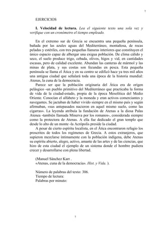 7
7
EJERCICIOS
I. Velocidad de lectura. Lea el siguiente texto una sola vez y
verifique con un cronómetro el tiempo empleado.
En el extremo sur de Grecia se encuentra una pequeña península,
bañada por las azules aguas del Mediterráneo, montañosa, de rocas
peladas y estériles, con tres pequeñas llanuras interiores que constituyen el
único espacio capaz de albergar una exigua población. De clima cálido y
seco, el suelo produce trigo, cebada, olivos, higos y vid, en cantidades
escasas, pero de calidad excelente. Abundan las canteras de mármol y las
minas de plata, y sus costas son fecundas en pesca. Esta pequeña
península se llama el Ática y en su centro se edificó hace ya tres mil años
una antigua ciudad que señalará toda una época de la historia mundial:
Atenas, la cuna de la democracia.
Parece ser que la población originaria del Ática era de origen
pelásgico -un pueblo primitivo del Mediterráneo que practicaba la forma
de vida de la ciudad-estado, propia de la época Mesolítica del Medio
Oriente. Conocían el alfabeto y la moneda y eran activos comerciantes y
navegantes. Se jactaban de haber vivido siempre en el mismo país y según
afirmaban, «sus antepasados nacieron en aquel mismo suelo, como las
cigarras». La leyenda atribuía la fundación de Atenas a la diosa Palas
Atenea -también llamada Minerva por los romanos-, considerada siempre
como la protectora de Atenas. A ella fue dedicado el gran templo que
desde lo alto de un monte -la Acrópolis preside la ciudad.
A pesar de cierto espíritu localista, en el Ática encontraron refugio los
proscritos de todos los regímenes de Grecia. A estos extranjeros, que
supieron mezclarse íntimamente con la población indígena, debe Atenas
su espíritu abierto, alegre, activo, amante de las artes y de las ciencias, que
hizo de esta ciudad el ejemplo de un sistema donde el hombre pudiera
crecer y desarrollarse con plena libertad.
(Manuel Sánchez Karr .
«Atenas, cuna de la democracia». Hist. y Vida. ).
Número de palabras del texto: 306.
Tiempo de lectura:
Palabras por minuto:
 