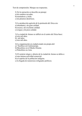 8
8
Test de comprensión. Marque sus respuestas.
I) En la narración se describe un paisaje:
a) de cumbres nevadas.
b) montañoso y árido.
c) de páramos desérticos.
2) La producción agrícola de la península del Ática era:
a) abundante y de gran calidad.
b) escasa y de excelente calidad.
c) exigua y de poca calidad.
3) La ciudad de Atenas se edificó en el centro del Ática hace:
a) seis mil años.
b) mil años.
c) tres mil años.
4) La organización en ciudad-estado era propia del:
a) Neolítico en Centroeuropa.
b) Mesolitico en el Medio Oriente.
c) Paleolitico en Asia.
5) El carácter alegre y abierto de la ciudad de Atenas se debía a:
a) una intensa actividad comercial.
b) al espíritu de la población indígena.
c) la llegada de numerosos refugiados políticos.
 
