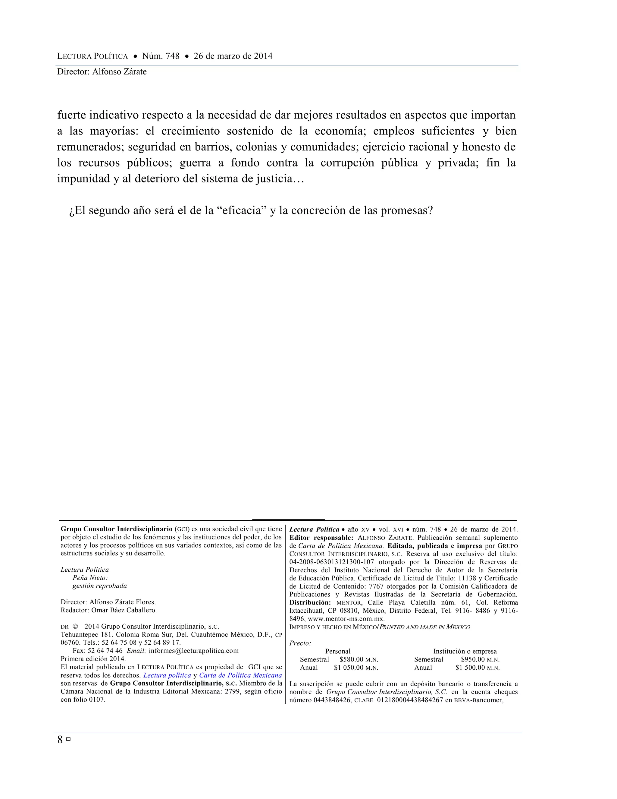 LECTURA POLÍTICA  Núm. 748  26 de marzo de 2014
Director: Alfonso Zárate
8 
fuerte indicativo respecto a la necesidad de dar mejores resultados en aspectos que importan
a las mayorías: el crecimiento sostenido de la economía; empleos suficientes y bien
remunerados; seguridad en barrios, colonias y comunidades; ejercicio racional y honesto de
los recursos públicos; guerra a fondo contra la corrupción pública y privada; fin la
impunidad y al deterioro del sistema de justicia…
¿El segundo año será el de la “eficacia” y la concreción de las promesas?
Grupo Consultor Interdisciplinario (GCI) es una sociedad civil que tiene
por objeto el estudio de los fenómenos y las instituciones del poder, de los
actores y los procesos políticos en sus variados contextos, así como de las
estructuras sociales y su desarrollo.
Lectura Política
Peña Nieto:
gestión reprobada
Director: Alfonso Zárate Flores.
Redactor: Omar Báez Caballero.
DR © 2014 Grupo Consultor Interdisciplinario, S.C.
Tehuantepec 181. Colonia Roma Sur, Del. Cuauhtémoc México, D.F., CP
06760. Tels.: 52 64 75 08 y 52 64 89 17.
Fax: 52 64 74 46 Email: informes@lecturapolitica.com
Primera edición 2014.
El material publicado en LECTURA POLÍTICA es propiedad de GCI que se
reserva todos los derechos. Lectura política y Carta de Política Mexicana
son reservas de Grupo Consultor Interdisciplinario, S.C. Miembro de la
Cámara Nacional de la Industria Editorial Mexicana: 2799, según oficio
con folio 0107.
Lectura Política  año XV  vol. XVI  núm. 748  26 de marzo de 2014.
Editor responsable: ALFONSO ZÁRATE. Publicación semanal suplemento
de Carta de Política Mexicana. Editada, publicada e impresa por GRUPO
CONSULTOR INTERDISCIPLINARIO, S.C. Reserva al uso exclusivo del título:
04-2008-063013121300-107 otorgado por la Dirección de Reservas de
Derechos del Instituto Nacional del Derecho de Autor de la Secretaría
de Educación Pública. Certificado de Licitud de Título: 11138 y Certificado
de Licitud de Contenido: 7767 otorgados por la Comisión Calificadora de
Publicaciones y Revistas Ilustradas de la Secretaría de Gobernación.
Distribución: MENTOR, Calle Playa Caletilla núm. 61, Col. Reforma
Ixtaccíhuatl, CP 08810, México, Distrito Federal, Tel. 9116- 8486 y 9116-
8496, www.mentor-ms.com.mx.
IMPRESO Y HECHO EN MÉXICO/PRINTED AND MADE IN MEXICO
Precio:
Personal Institución o empresa
Semestral $580.00 M.N. Semestral $950.00 M.N.
Anual $1 050.00 M.N. Anual $1 500.00 M.N.
La suscripción se puede cubrir con un depósito bancario o transferencia a
nombre de Grupo Consultor Interdisciplinario, S.C. en la cuenta cheques
número 0443848426, CLABE 012180004438484267 en BBVA-Bancomer,
 