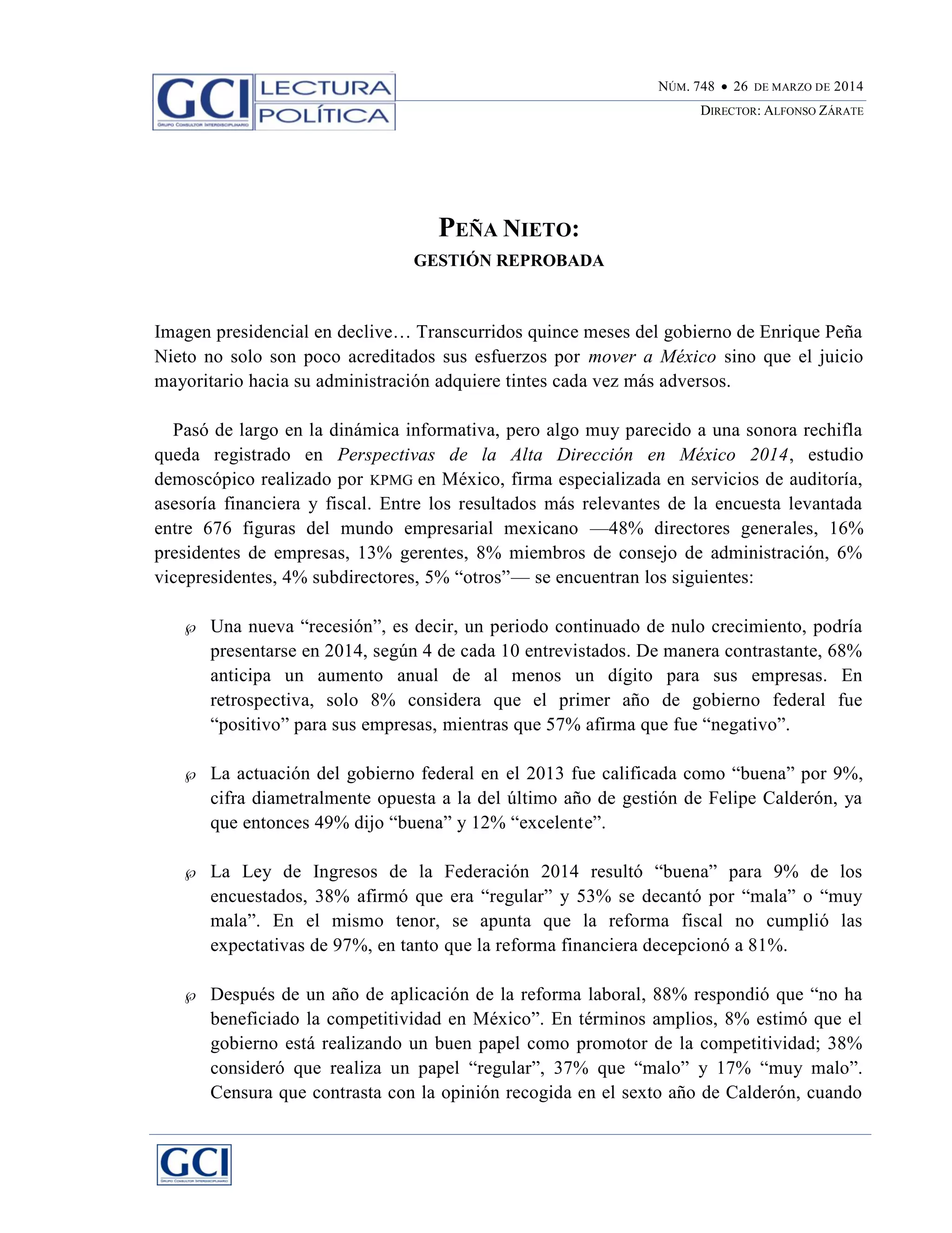 NÚM. 748  26 DE MARZO DE 2014
DIRECTOR: ALFONSO ZÁRATE
PEÑA NIETO:
GESTIÓN REPROBADA
Imagen presidencial en declive… Transcurridos quince meses del gobierno de Enrique Peña
Nieto no solo son poco acreditados sus esfuerzos por mover a México sino que el juicio
mayoritario hacia su administración adquiere tintes cada vez más adversos.
Pasó de largo en la dinámica informativa, pero algo muy parecido a una sonora rechifla
queda registrado en Perspectivas de la Alta Dirección en México 2014, estudio
demoscópico realizado por KPMG en México, firma especializada en servicios de auditoría,
asesoría financiera y fiscal. Entre los resultados más relevantes de la encuesta levantada
entre 676 figuras del mundo empresarial mexicano —48% directores generales, 16%
presidentes de empresas, 13% gerentes, 8% miembros de consejo de administración, 6%
vicepresidentes, 4% subdirectores, 5% “otros”— se encuentran los siguientes:
 Una nueva “recesión”, es decir, un periodo continuado de nulo crecimiento, podría
presentarse en 2014, según 4 de cada 10 entrevistados. De manera contrastante, 68%
anticipa un aumento anual de al menos un dígito para sus empresas. En
retrospectiva, solo 8% considera que el primer año de gobierno federal fue
“positivo” para sus empresas, mientras que 57% afirma que fue “negativo”.
 La actuación del gobierno federal en el 2013 fue calificada como “buena” por 9%,
cifra diametralmente opuesta a la del último año de gestión de Felipe Calderón, ya
que entonces 49% dijo “buena” y 12% “excelente”.
 La Ley de Ingresos de la Federación 2014 resultó “buena” para 9% de los
encuestados, 38% afirmó que era “regular” y 53% se decantó por “mala” o “muy
mala”. En el mismo tenor, se apunta que la reforma fiscal no cumplió las
expectativas de 97%, en tanto que la reforma financiera decepcionó a 81%.
 Después de un año de aplicación de la reforma laboral, 88% respondió que “no ha
beneficiado la competitividad en México”. En términos amplios, 8% estimó que el
gobierno está realizando un buen papel como promotor de la competitividad; 38%
consideró que realiza un papel “regular”, 37% que “malo” y 17% “muy malo”.
Censura que contrasta con la opinión recogida en el sexto año de Calderón, cuando
 