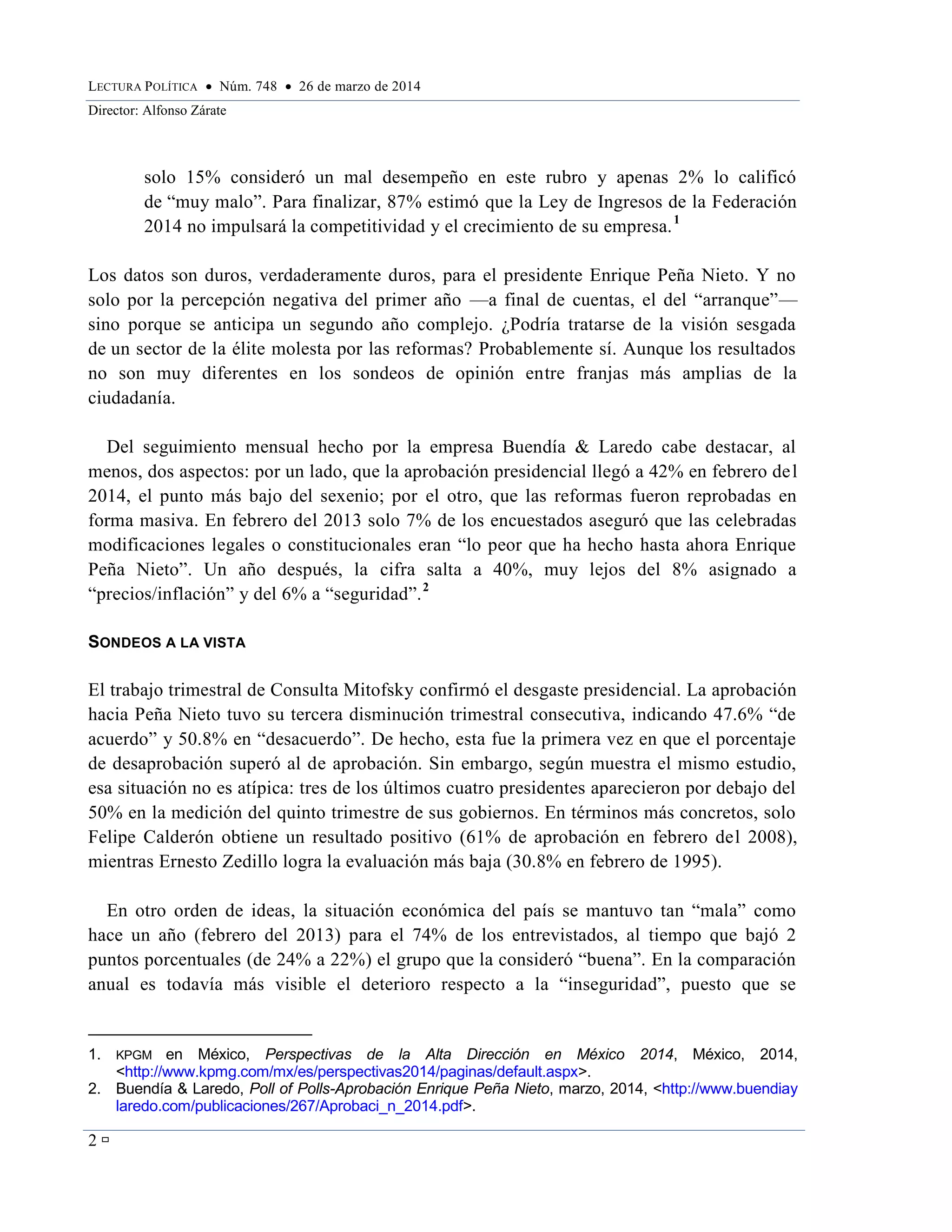 LECTURA POLÍTICA  Núm. 748  26 de marzo de 2014
Director: Alfonso Zárate
2 
solo 15% consideró un mal desempeño en este rubro y apenas 2% lo calificó
de “muy malo”. Para finalizar, 87% estimó que la Ley de Ingresos de la Federación
2014 no impulsará la competitividad y el crecimiento de su empresa.1
Los datos son duros, verdaderamente duros, para el presidente Enrique Peña Nieto. Y no
solo por la percepción negativa del primer año —a final de cuentas, el del “arranque”—
sino porque se anticipa un segundo año complejo. ¿Podría tratarse de la visión sesgada
de un sector de la élite molesta por las reformas? Probablemente sí. Aunque los resultados
no son muy diferentes en los sondeos de opinión entre franjas más amplias de la
ciudadanía.
Del seguimiento mensual hecho por la empresa Buendía & Laredo cabe destacar, al
menos, dos aspectos: por un lado, que la aprobación presidencial llegó a 42% en febrero del
2014, el punto más bajo del sexenio; por el otro, que las reformas fueron reprobadas en
forma masiva. En febrero del 2013 solo 7% de los encuestados aseguró que las celebradas
modificaciones legales o constitucionales eran “lo peor que ha hecho hasta ahora Enrique
Peña Nieto”. Un año después, la cifra salta a 40%, muy lejos del 8% asignado a
“precios/inflación” y del 6% a “seguridad”.2
SONDEOS A LA VISTA
El trabajo trimestral de Consulta Mitofsky confirmó el desgaste presidencial. La aprobación
hacia Peña Nieto tuvo su tercera disminución trimestral consecutiva, indicando 47.6% “de
acuerdo” y 50.8% en “desacuerdo”. De hecho, esta fue la primera vez en que el porcentaje
de desaprobación superó al de aprobación. Sin embargo, según muestra el mismo estudio,
esa situación no es atípica: tres de los últimos cuatro presidentes aparecieron por debajo del
50% en la medición del quinto trimestre de sus gobiernos. En términos más concretos, solo
Felipe Calderón obtiene un resultado positivo (61% de aprobación en febrero del 2008),
mientras Ernesto Zedillo logra la evaluación más baja (30.8% en febrero de 1995).
En otro orden de ideas, la situación económica del país se mantuvo tan “mala” como
hace un año (febrero del 2013) para el 74% de los entrevistados, al tiempo que bajó 2
puntos porcentuales (de 24% a 22%) el grupo que la consideró “buena”. En la comparación
anual es todavía más visible el deterioro respecto a la “inseguridad”, puesto que se
1. KPGM en México, Perspectivas de la Alta Dirección en México 2014, México, 2014,
<http://www.kpmg.com/mx/es/perspectivas2014/paginas/default.aspx>.
2. Buendía & Laredo, Poll of Polls-Aprobación Enrique Peña Nieto, marzo, 2014, <http://www.buendiay
laredo.com/publicaciones/267/Aprobaci_n_2014.pdf>.
 