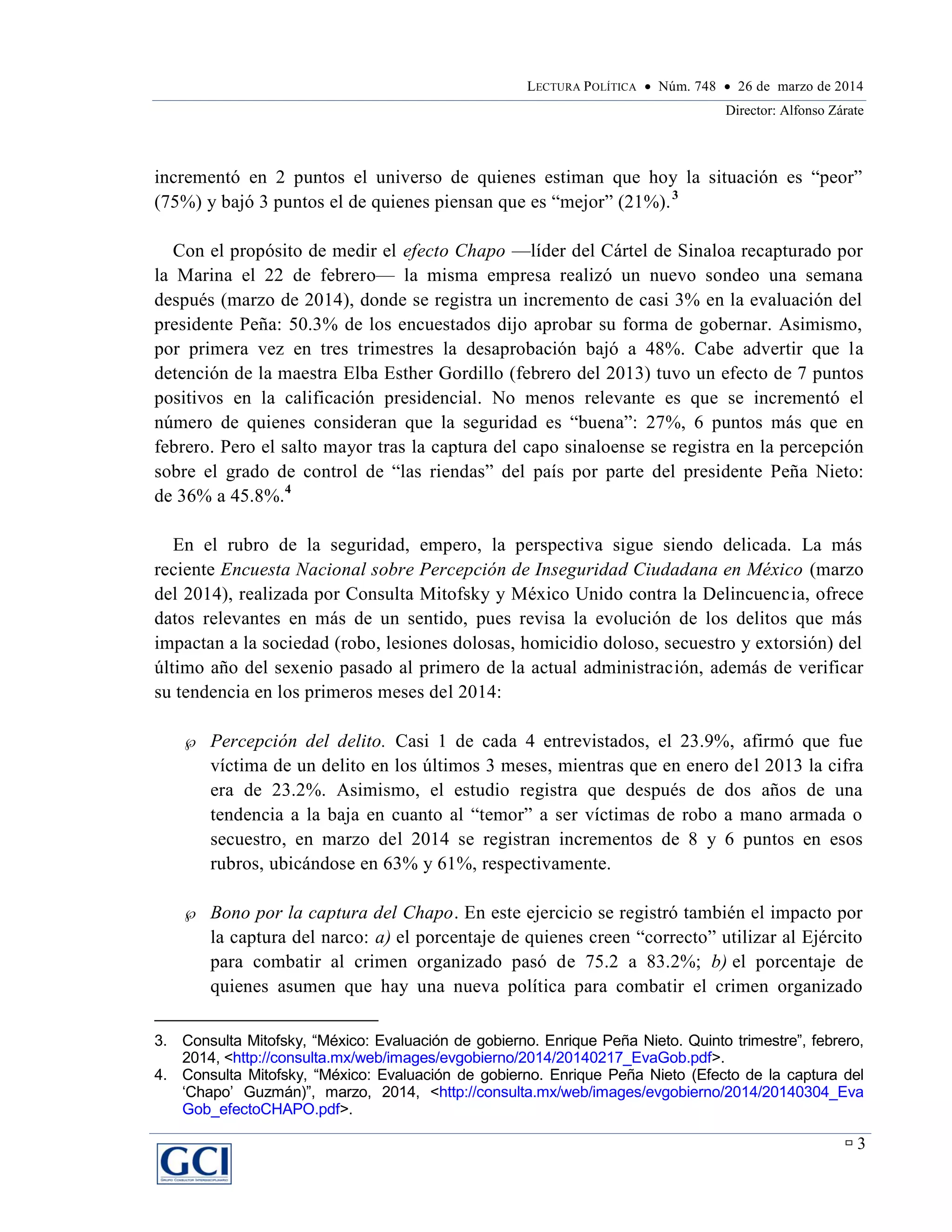 LECTURA POLÍTICA  Núm. 748  26 de marzo de 2014
Director: Alfonso Zárate
 3
incrementó en 2 puntos el universo de quienes estiman que hoy la situación es “peor”
(75%) y bajó 3 puntos el de quienes piensan que es “mejor” (21%).3
Con el propósito de medir el efecto Chapo —líder del Cártel de Sinaloa recapturado por
la Marina el 22 de febrero— la misma empresa realizó un nuevo sondeo una semana
después (marzo de 2014), donde se registra un incremento de casi 3% en la evaluación del
presidente Peña: 50.3% de los encuestados dijo aprobar su forma de gobernar. Asimismo,
por primera vez en tres trimestres la desaprobación bajó a 48%. Cabe advertir que la
detención de la maestra Elba Esther Gordillo (febrero del 2013) tuvo un efecto de 7 puntos
positivos en la calificación presidencial. No menos relevante es que se incrementó el
número de quienes consideran que la seguridad es “buena”: 27%, 6 puntos más que en
febrero. Pero el salto mayor tras la captura del capo sinaloense se registra en la percepción
sobre el grado de control de “las riendas” del país por parte del presidente Peña Nieto:
de 36% a 45.8%.4
En el rubro de la seguridad, empero, la perspectiva sigue siendo delicada. La más
reciente Encuesta Nacional sobre Percepción de Inseguridad Ciudadana en México (marzo
del 2014), realizada por Consulta Mitofsky y México Unido contra la Delincuencia, ofrece
datos relevantes en más de un sentido, pues revisa la evolución de los delitos que más
impactan a la sociedad (robo, lesiones dolosas, homicidio doloso, secuestro y extorsión) del
último año del sexenio pasado al primero de la actual administración, además de verificar
su tendencia en los primeros meses del 2014:
 Percepción del delito. Casi 1 de cada 4 entrevistados, el 23.9%, afirmó que fue
víctima de un delito en los últimos 3 meses, mientras que en enero del 2013 la cifra
era de 23.2%. Asimismo, el estudio registra que después de dos años de una
tendencia a la baja en cuanto al “temor” a ser víctimas de robo a mano armada o
secuestro, en marzo del 2014 se registran incrementos de 8 y 6 puntos en esos
rubros, ubicándose en 63% y 61%, respectivamente.
 Bono por la captura del Chapo. En este ejercicio se registró también el impacto por
la captura del narco: a) el porcentaje de quienes creen “correcto” utilizar al Ejército
para combatir al crimen organizado pasó de 75.2 a 83.2%; b) el porcentaje de
quienes asumen que hay una nueva política para combatir el crimen organizado
3. Consulta Mitofsky, “México: Evaluación de gobierno. Enrique Peña Nieto. Quinto trimestre”, febrero,
2014, <http://consulta.mx/web/images/evgobierno/2014/20140217_EvaGob.pdf>.
4. Consulta Mitofsky, “México: Evaluación de gobierno. Enrique Peña Nieto (Efecto de la captura del
‘Chapo’ Guzmán)”, marzo, 2014, <http://consulta.mx/web/images/evgobierno/2014/20140304_Eva
Gob_efectoCHAPO.pdf>.
 
