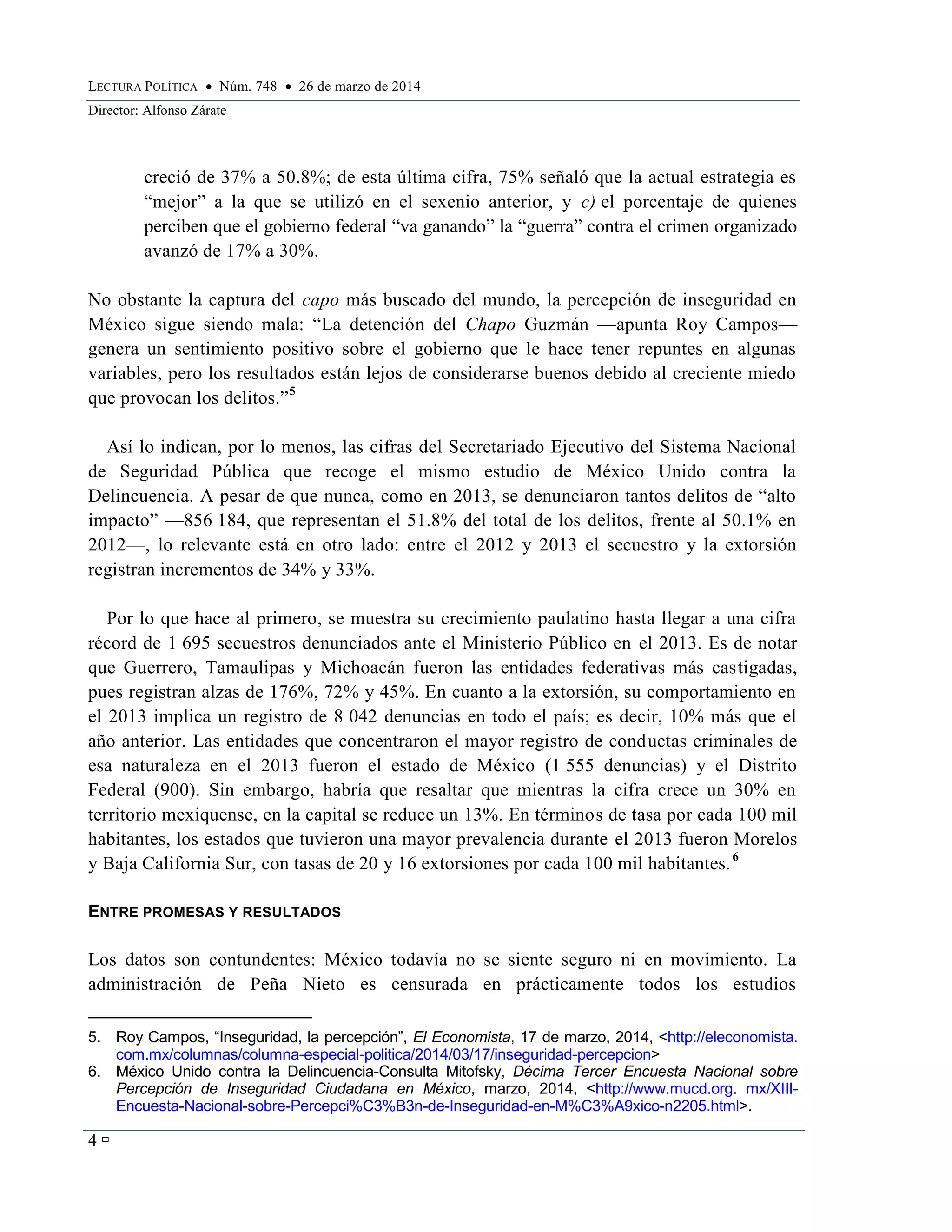 LECTURA POLÍTICA  Núm. 748  26 de marzo de 2014
Director: Alfonso Zárate
4 
creció de 37% a 50.8%; de esta última cifra, 75% señaló que la actual estrategia es
“mejor” a la que se utilizó en el sexenio anterior, y c) el porcentaje de quienes
perciben que el gobierno federal “va ganando” la “guerra” contra el crimen organizado
avanzó de 17% a 30%.
No obstante la captura del capo más buscado del mundo, la percepción de inseguridad en
México sigue siendo mala: “La detención del Chapo Guzmán —apunta Roy Campos—
genera un sentimiento positivo sobre el gobierno que le hace tener repuntes en algunas
variables, pero los resultados están lejos de considerarse buenos debido al creciente miedo
que provocan los delitos.”5
Así lo indican, por lo menos, las cifras del Secretariado Ejecutivo del Sistema Nacional
de Seguridad Pública que recoge el mismo estudio de México Unido contra la
Delincuencia. A pesar de que nunca, como en 2013, se denunciaron tantos delitos de “alto
impacto” —856 184, que representan el 51.8% del total de los delitos, frente al 50.1% en
2012—, lo relevante está en otro lado: entre el 2012 y 2013 el secuestro y la extorsión
registran incrementos de 34% y 33%.
Por lo que hace al primero, se muestra su crecimiento paulatino hasta llegar a una cifra
récord de 1 695 secuestros denunciados ante el Ministerio Público en el 2013. Es de notar
que Guerrero, Tamaulipas y Michoacán fueron las entidades federativas más castigadas,
pues registran alzas de 176%, 72% y 45%. En cuanto a la extorsión, su comportamiento en
el 2013 implica un registro de 8 042 denuncias en todo el país; es decir, 10% más que el
año anterior. Las entidades que concentraron el mayor registro de conductas criminales de
esa naturaleza en el 2013 fueron el estado de México (1 555 denuncias) y el Distrito
Federal (900). Sin embargo, habría que resaltar que mientras la cifra crece un 30% en
territorio mexiquense, en la capital se reduce un 13%. En términos de tasa por cada 100 mil
habitantes, los estados que tuvieron una mayor prevalencia durante el 2013 fueron Morelos
y Baja California Sur, con tasas de 20 y 16 extorsiones por cada 100 mil habitantes.6
ENTRE PROMESAS Y RESULTADOS
Los datos son contundentes: México todavía no se siente seguro ni en movimiento. La
administración de Peña Nieto es censurada en prácticamente todos los estudios
5. Roy Campos, “Inseguridad, la percepción”, El Economista, 17 de marzo, 2014, <http://eleconomista.
com.mx/columnas/columna-especial-politica/2014/03/17/inseguridad-percepcion>
6. México Unido contra la Delincuencia-Consulta Mitofsky, Décima Tercer Encuesta Nacional sobre
Percepción de Inseguridad Ciudadana en México, marzo, 2014, <http://www.mucd.org. mx/XIII-
Encuesta-Nacional-sobre-Percepci%C3%B3n-de-Inseguridad-en-M%C3%A9xico-n2205.html>.
 