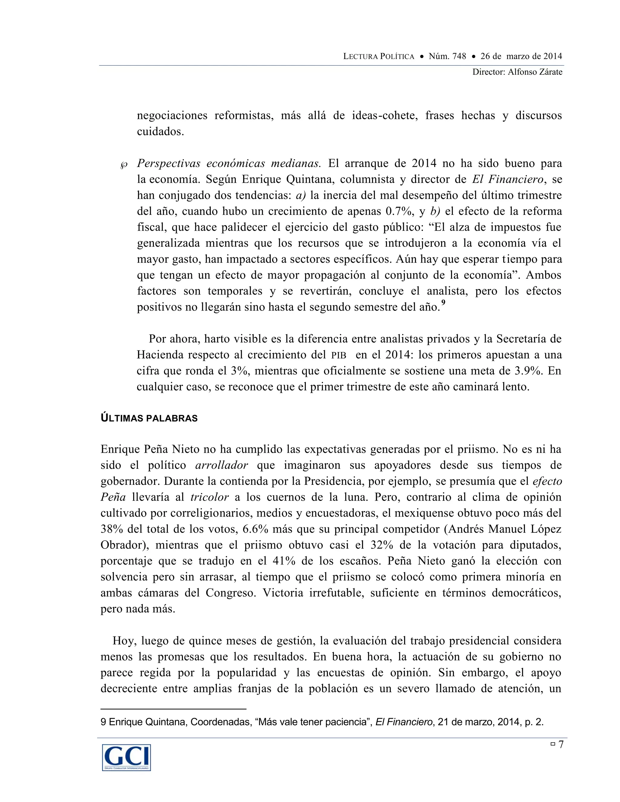 LECTURA POLÍTICA  Núm. 748  26 de marzo de 2014
Director: Alfonso Zárate
 7
negociaciones reformistas, más allá de ideas-cohete, frases hechas y discursos
cuidados.
 Perspectivas económicas medianas. El arranque de 2014 no ha sido bueno para
la economía. Según Enrique Quintana, columnista y director de El Financiero, se
han conjugado dos tendencias: a) la inercia del mal desempeño del último trimestre
del año, cuando hubo un crecimiento de apenas 0.7%, y b) el efecto de la reforma
fiscal, que hace palidecer el ejercicio del gasto público: “El alza de impuestos fue
generalizada mientras que los recursos que se introdujeron a la economía vía el
mayor gasto, han impactado a sectores específicos. Aún hay que esperar tiempo para
que tengan un efecto de mayor propagación al conjunto de la economía”. Ambos
factores son temporales y se revertirán, concluye el analista, pero los efectos
positivos no llegarán sino hasta el segundo semestre del año.9
Por ahora, harto visible es la diferencia entre analistas privados y la Secretaría de
Hacienda respecto al crecimiento del PIB en el 2014: los primeros apuestan a una
cifra que ronda el 3%, mientras que oficialmente se sostiene una meta de 3.9%. En
cualquier caso, se reconoce que el primer trimestre de este año caminará lento.
ÚLTIMAS PALABRAS
Enrique Peña Nieto no ha cumplido las expectativas generadas por el priismo. No es ni ha
sido el político arrollador que imaginaron sus apoyadores desde sus tiempos de
gobernador. Durante la contienda por la Presidencia, por ejemplo, se presumía que el efecto
Peña llevaría al tricolor a los cuernos de la luna. Pero, contrario al clima de opinión
cultivado por correligionarios, medios y encuestadoras, el mexiquense obtuvo poco más del
38% del total de los votos, 6.6% más que su principal competidor (Andrés Manuel López
Obrador), mientras que el priismo obtuvo casi el 32% de la votación para diputados,
porcentaje que se tradujo en el 41% de los escaños. Peña Nieto ganó la elección con
solvencia pero sin arrasar, al tiempo que el priismo se colocó como primera minoría en
ambas cámaras del Congreso. Victoria irrefutable, suficiente en términos democráticos,
pero nada más.
Hoy, luego de quince meses de gestión, la evaluación del trabajo presidencial considera
menos las promesas que los resultados. En buena hora, la actuación de su gobierno no
parece regida por la popularidad y las encuestas de opinión. Sin embargo, el apoyo
decreciente entre amplias franjas de la población es un severo llamado de atención, un
9 Enrique Quintana, Coordenadas, “Más vale tener paciencia”, El Financiero, 21 de marzo, 2014, p. 2.
 