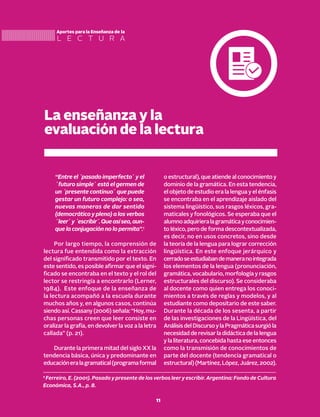 La enseñanza y la
evaluación de la lectura
L E C T U R A
Aportes para la Enseñanza de la
“Entre el ´pasado imperfecto´ y el
´futuro simple´ está el germen de
un ´presente continuo´ que puede
gestar un futuro complejo: o sea,
nuevas maneras de dar sentido
(democrático y pleno) a los verbos
´leer´y´escribir´.Queasísea,aun-
que la conjugación no lo permita”.1
Por largo tiempo, la comprensión de
lectura fue entendida como la extracción
del significado transmitido por el texto. En
este sentido, es posible afirmar que el signi-
ficado se encontraba en el texto y el rol del
lector se restringía a encontrarlo (Lerner,
1984). Este enfoque de la enseñanza de
la lectura acompañó a la escuela durante
muchos años y, en algunos casos, continúa
siendo así. Cassany (2006) señala: “Hoy, mu-
chas personas creen que leer consiste en
oralizar la grafía, en devolver la voz a la letra
callada” (p. 21).
Durante la primera mitad del siglo XX la
tendencia básica, única y predominante en
educacióneralagramatical(programaformal
o estructural), que atiende al conocimiento y
dominio de la gramática. En esta tendencia,
el objeto de estudio era la lengua y el énfasis
se encontraba en el aprendizaje aislado del
sistema lingüístico, sus rasgos léxicos, gra-
maticales y fonológicos. Se esperaba que el
alumnoadquirieralagramáticayconocimien-
to léxico, pero de forma descontextualizada,
es decir, no en usos concretos, sino desde
la teoría de la lengua para lograr corrección
lingüística. En este enfoque jerárquico y
cerradoseestudiabandemaneranointegrada
los elementos de la lengua (pronunciación,
gramática, vocabulario, morfología y rasgos
estructurales del discurso). Se consideraba
al docente como quien entrega los conoci-
mientos a través de reglas y modelos, y al
estudiante como depositario de este saber.
Durante la década de los sesenta, a partir
de las investigaciones de la Lingüística, del
AnálisisdelDiscursoylaPragmáticasurgióla
necesidad de revisar la didáctica de la lengua
y la literatura, concebida hasta ese entonces
como la transmisión de conocimientos de
parte del docente (tendencia gramatical o
estructural)(Martínez,López,Juárez,2002).
1
Ferreiro, E. (2001). Pasado y presente de los verbos leer y escribir. Argentina: Fondo de Cultura
Económica, S.A., p. 8.
11
 