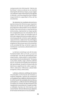 74
comprensión de información “detrás de
las líneas”, estas se ubican en un nivel de
desempeño de lectura mayor, ya que exigen
una reflexión sobre información ya localizada
e inferida, y son las preguntas que reflejan
mayormente la capacidad crítica de los
estudiantes.
No obstante, los resultados demostraron
que las tareas de inferencia que requieren
relaciones de más de una parte del texto, y
las preguntas relacionadas con la reflexión
frente a las estructuras y características
de los textos, representan un mayor grado
de complejidad para los estudiantes de la
región. Por esta razón, se considera que el
foco del trabajo de la lectura debe estar en
esta búsqueda de un lector autorregulado,
capaz de tener y seleccionar las estrategias
necesarias para enfrentarse a la diversidad
de géneros discursivos que se le presentan
en la sociedad de hoy, un lector capaz de
monitorear su proceso y desenvolverse en
su realidad.
La lectura constituye uno de los ejes
fundamentales del currículo, ya que es
considerado “uno de los aprendizajes más
importantes, indiscutidos e indiscutibles,
que proporciona la escolarización” (Cassany,
Luna y Sanz, 2008, p. 193). La lectura, además
de ser una de las principales herramientas
del aprendizaje, propicia el desarrollo de
destrezas cognitivas de orden superior:
inferir, relacionar, reflexionar y desarrollar
el espíritu crítico, entre otras.
Lalectura,entonces,contribuyedemanera
insustituible a la formación de hombres y
mujeres integrales, capaces de constituirse
enciudadanosquecolaboranefectivamenteen
laconformacióndesociedadesdemocráticasy
participativas.Lafaltadedominiodellenguaje
se traduce en un factor de discriminación y de
marginación sociocultural, e impide acceder
a múltiples fuentes de información y de
conocimiento.Taleslarelevanciaqueadquiere
la formación de lectores en la actualidad.
 