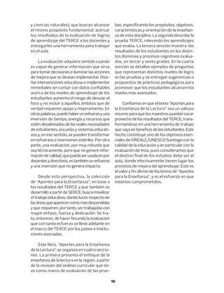 10
y ciencias naturales), que buscan alcanzar
el mismo propósito fundamental: acercar
los resultados de la evaluación de logros
de aprendizaje del TERCE a los docentes y
entregarles una herramienta para trabajar
en el aula.
La evaluación adquiere sentido cuando
es capaz de generar información que sirva
para tomar decisiones e iluminar las acciones
de mejora que se desean implementar. Dise-
ñar intervenciones educativas e implementar
remediales sin contar con datos confiables
acerca de los niveles de aprendizaje de los
estudiantes aumenta el riesgo de desviar el
foco y no incluir a aquellos ámbitos que de
verdad requieren apoyo y mejoramiento. En
otraspalabras,puedehaberunesfuerzoyuna
inversión de tiempo, energía y recursos que
estén desalineados de las reales necesidades
de estudiantes, escuelas y sistemas educati-
vos y, en ese sentido, se pueden transformar
en esfuerzos e inversiones estériles. Por otra
parte, una evaluación, por muy robusta que
sea técnicamente, pero que no genere infor-
macióndecalidad,quepuedaserusadaenpor
docentes y directivos, es también un esfuerzo
y una inversión que no genera impacto.
Desde esta perspectiva, la colección
de “Aportes para la Enseñanza”, en base a
los resultados del TERCE y que también se
desarrolló a partir de SERCE, busca movilizar
el trabajo educativo, dando luces respecto de
lasáreasqueaparecencomomásdescendidas
y que requieren, por tanto, ser trabajadas con
mayor énfasis, fuerza y dedicación. Se tra-
ta, entonces, de hacer fecunda la evaluación
que con tanto esfuerzo se llevó adelante en
el marco del TERCE por los países e institu-
ciones asociadas.
Este libro, “Aportes para la Enseñanza
de la Lectura”, se organiza en cuatro seccio-
nes. La primera presenta el enfoque de la
enseñanza de la lectura en la región, a partir
de la revisión del análisis curricular que sir-
ve como marco de evaluación de las prue-
bas, especificando los propósitos, objetivos,
características y orientación de la enseñan-
za de esta disciplina. La segunda describe la
prueba TERCE, relevando los aprendizajes
que evalúa. La tercera sección muestra los
resultados de los estudiantes en los distin-
tos dominios y procesos cognitivos evalua-
dos, en tercer y sexto grados. En la cuarta
sección se detallan ejemplos de preguntas
que representan distintos niveles de logro
en las pruebas y se entregan sugerencias o
propuestas de prácticas pedagógicas para
promover que los estudiantes alcancen los
niveles más avanzados.
Confiamos en que el texto “Aportes para
la Enseñanza de la Lectura” sea un valioso
insumo para que los maestros puedan sacar
provecho de los resultados del TERCE, trans-
formándose en una herramienta de trabajo
que vaya en beneficio de los estudiantes. Este
hecho constituye uno de los objetivos esen-
ciales de OREALC/UNESCO Santiago con la
calidad de la educación y en particular con la
evaluación de ésta, pues consideramos que
el destino final de los estudios debe ser el
aula, donde efectivamente tienen lugar los
procesos de mejora del aprendizaje. Este es
el valor y fin último de los textos de “Aportes
para la Enseñanza”, y es el esfuerzo en que
estamos comprometidos.
 