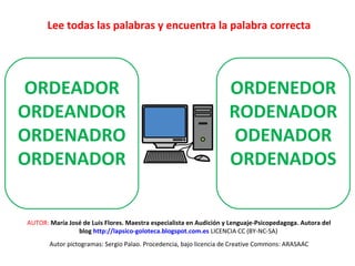 Lee todas las palabras y encuentra la palabra correcta 
ORDENEDOR 
RODENADOR 
ODENADOR 
ORDENADOS 
ORDEADOR 
ORDEANDOR 
ORDENADRO 
ORDENADOR 
AUTOR: María José de Luis Flores. Maestra especialista en Audición y Lenguaje-Psicopedagoga. Autora del 
blog http://lapsico-goloteca.blogspot.com.es LICENCIA CC (BY-NC-SA) 
Autor pictogramas: Sergio Palao. Procedencia, bajo licencia de Creative Commons: ARASAAC 
 