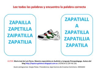 Lee todas las palabras y encuentra la palabra correcta 
ZAPAILLA 
ZAPETILLA 
ZAIPATILLA 
ZAPATILIA 
ZAPATIALL 
A 
ZAPATILLA 
ZAPATILLIA 
ZAPATILA 
Z 
AUTOR: María José de Luis Flores. Maestra especialista en Audición y Lenguaje-Psicopedagoga. Autora del 
blog http://lapsico-goloteca.blogspot.com.es LICENCIA CC (BY-NC-SA) 
Autor pictogramas: Sergio Palao. Procedencia, bajo licencia de Creative Commons: ARASAAC 
 