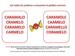 Lee todas las palabras y encuentra la palabra correcta 
CARAMALO 
CRAMELO 
CARAMELO 
CARMELO 
CARAMOLE 
CAAMELO 
CARAMELLO 
CORAMELO 
AUTOR: María José de Luis Flores. Maestra especialista en Audición y Lenguaje-Psicopedagoga. Autora del 
blog http://lapsico-goloteca.blogspot.com.es LICENCIA CC (BY-NC-SA) 
Autor pictogramas: Sergio Palao. Procedencia, bajo licencia de Creative Commons: ARASAAC 
 