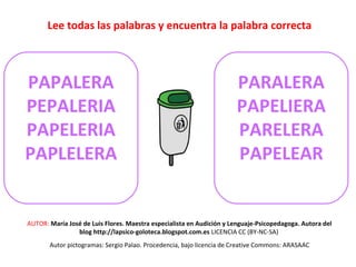 Lee todas las palabras y encuentra la palabra correcta 
PAPALERA 
PEPALERIA 
PAPELERIA 
PAPLELERA 
PARALERA 
PAPELIERA 
PARELERA 
PAPELEAR 
AUTOR: María José de Luis Flores. Maestra especialista en Audición y Lenguaje-Psicopedagoga. Autora del 
blog http://lapsico-goloteca.blogspot.com.es LICENCIA CC (BY-NC-SA) 
Autor pictogramas: Sergio Palao. Procedencia, bajo licencia de Creative Commons: ARASAAC 
 