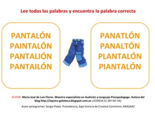 Lee todas las palabras y encuentra la palabra correcta 
PANTALÓN 
PAINTALÓN 
PANTALIÓN 
PANTAILÓN 
PANATLÓN 
PANALTÓN 
PLANTALÓN 
PIANTALÓN 
AUTOR: María José de Luis Flores. Maestra especialista en Audición y Lenguaje-Psicopedagoga. Autora del 
blog http://lapsico-goloteca.blogspot.com.es LICENCIA CC (BY-NC-SA) 
Autor pictogramas: Sergio Palao. Procedencia, bajo licencia de Creative Commons: ARASAAC 
