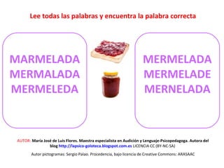 Lee todas las palabras y encuentra la palabra correcta 
MARMELADA 
MERMALADA 
MERMELEDA 
MERMELADA 
MERMELADE 
MERNELADA 
AUTOR: María José de Luis Flores. Maestra especialista en Audición y Lenguaje-Psicopedagoga. Autora del 
blog http://lapsico-goloteca.blogspot.com.es LICENCIA CC (BY-NC-SA) 
Autor pictogramas: Sergio Palao. Procedencia, bajo licencia de Creative Commons: ARASAAC 
 