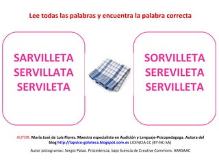 Lee todas las palabras y encuentra la palabra correcta 
SARVILLETA 
SERVILLATA 
SERVILETA 
SORVILLETA 
SEREVILETA 
SERVILLETA 
AUTOR: María José de Luis Flores. Maestra especialista en Audición y Lenguaje-Psicopedagoga. Autora del 
blog http://lapsico-goloteca.blogspot.com.es LICENCIA CC (BY-NC-SA) 
Autor pictogramas: Sergio Palao. Procedencia, bajo licencia de Creative Commons: ARASAAC 
 