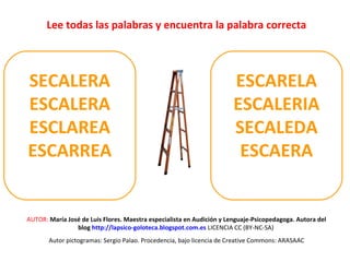 Lee todas las palabras y encuentra la palabra correcta 
SECALERA 
ESCALERA 
ESCLAREA 
ESCARREA 
ESCARELA 
ESCALERIA 
SECALEDA 
ESCAERA 
AUTOR: María José de Luis Flores. Maestra especialista en Audición y Lenguaje-Psicopedagoga. Autora del 
blog http://lapsico-goloteca.blogspot.com.es LICENCIA CC (BY-NC-SA) 
Autor pictogramas: Sergio Palao. Procedencia, bajo licencia de Creative Commons: ARASAAC 
 