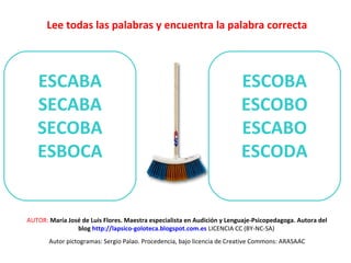 Lee todas las palabras y encuentra la palabra correcta 
ESCABA 
SECABA 
SECOBA 
ESBOCA 
ESCOBA 
ESCOBO 
ESCABO 
ESCODA 
AUTOR: María José de Luis Flores. Maestra especialista en Audición y Lenguaje-Psicopedagoga. Autora del 
blog http://lapsico-goloteca.blogspot.com.es LICENCIA CC (BY-NC-SA) 
Autor pictogramas: Sergio Palao. Procedencia, bajo licencia de Creative Commons: ARASAAC 
 
