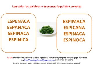 Lee todas las palabras y encuentra la palabra correcta 
ESPENACA 
ESPANACA 
SEPINACA 
ESPINICA 
ESPIMACA 
ESPICANA 
ESPINACA 
ESPINOCA 
AUTOR: María José de Luis Flores. Maestra especialista en Audición y Lenguaje-Psicopedagoga. Autora del 
blog http://lapsico-goloteca.blogspot.com.es LICENCIA CC (BY-NC-SA) 
Autor pictogramas: Sergio Palao. Procedencia, bajo licencia de Creative Commons: ARASAAC 
 