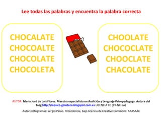 Lee todas las palabras y encuentra la palabra correcta 
CHOCALATE 
CHOCOALTE 
CHOCOLATE 
CHOCOLETA 
CHOOLATE 
CHOCOCLATE 
CHOOCLATE 
CHACOLATE 
AUTOR: María José de Luis Flores. Maestra especialista en Audición y Lenguaje-Psicopedagoga. Autora del 
blog http://lapsico-goloteca.blogspot.com.es LICENCIA CC (BY-NC-SA) 
Autor pictogramas: Sergio Palao. Procedencia, bajo licencia de Creative Commons: ARASAAC 
 