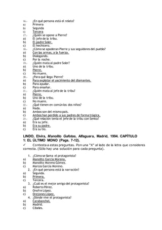 16.- ¿En qué persona está el relato?
a) Primera
b) Segunda
c) Tercera
17.- ¿Quién se opone a Pierre?
a) El jefe de la tribu.
b) El padre Soler.
c) El hechicero.
18.- ¿Cómo se apoderan Pierre y sus seguidores del pueblo?
a) Con las armas, a la fuerza.
b) Dialogando.
c) Por la noche.
19.- ¿Quién mata al padre Soler?
a) Uno de la tribu.
b) Pierre.
c) No muere.
20.- ¿Para qué llega Pierre?
a) Para explotar el yacimiento del diamantes.
b) Para ayudar.
c) Para enseñar.
21.- ¿Quién mata al jefe de la tribu?
a) Pierre.
b) Uno de la tribu.
c) No muere.
22.- ¿Qué tienen en común los dos niños?
a) Nada.
b) Ambos son del mismo país.
c) Ambos han perdido a sus padres de forma trágica.
23.- ¿Qué relación tenía el jefe de la tribu con Senka?
a) Era su jefe.
b) Era su padre.
c) Era su tío.
LINDO, Elvira, Manolito Gafotas, Alfaguara, Madrid, 1994. CAPÍTULO
1: EL ÚLTIMO MONO (Pags. 7-12).
 Contesta a estas preguntas. Pon una “X” al lado de la letra que consideres
correcta. (Sólo hay una solución para cada pregunta).
1. ¿Cómo se llama el protagonista?
a) Manolito García Moreno.
b) Manolito Moreno Gómez.
c) Marcos García Moreno.
2. ¿En qué persona está la narración?
a) Segunda.
b) Primera.
c) Tercera.
3. ¿Cuál es el mejor amigo del protagonista?
a) Roberto Pérez.
b) Onofre López.
c) Orejones López.
4. ¿Dónde vive el protagonista?
a) Carabanchel.
b) Madrid.
c) Cibeles.
 