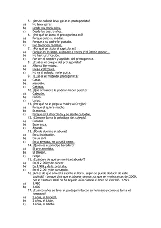 5. ¿Desde cuándo lleva gafas el protagonista?
a) No lleva gafas.
b) Desde los cinco años.
c) Desde los cuatro años.
6. ¿Por qué se llama el protagonista así?
a) Porque quiso su madre.
b) Porque a su padre le gustaba.
c) Por tradición familiar.
7. ¿Por qué se titula el capítulo así?
a) Porque así lo llama su madre a veces (“el último mono”).
b) No hay justificación.
c) Por ser el nombre y apellido del protagonista.
8. ¿Cuál es el colegio del protagonista?
a) Alfonso Bermúdez.
b) Diego Velázquez.
c) No va al colegio, no le gusta.
9. ¿Cuál es el mote del protagonista?
a) Gafas.
b) Manolito.
c) Gafotas.
10. ¿Qué otro mote le podrían haber puesto?
a) Cabezón.
b) Enano.
c) Largo.
11. ¿Por qué no le pega la madre al Orejón?
a) Porque el quiere mucho.
b) Es manca.
c) Porque está divorciada y se siente culpable.
12. ¿Cómo se llama la psicóloga del colegio?
a) Carolina.
b) Esperanza.
c) Águeda.
13. ¿Dónde duerme el abuelo?
a) En su habitación.
b) En un sofá.
c) En la terraza, en su sofá-cama.
14. ¿Quién es el príncipe heredero?
a) El protagonista.
b) El Orejón.
c) Felipe.
15. ¿Cuándo y de qué se morirá el abuelo??
a) En el 2.000 y de cáncer.
b) En 1.999 y de la próstata.
c) En el 2.001 y de cansancio.
16. ¿Antes de qué año está escrito el libro, según se puede deducir de este
capítulo? (porque dice que el abuelo pronostica que se morirá antes del 2000,
por lo tanto el 2000 no ha llegado aún cuando el libro se escribió. 1.975
a) 1.980
b) 2.000
17. ¿Cuántos años se lleva el protagonista con su hermano y como se llama el
hermano?
a) 5 años, el Imbécil.
b) 2 años, el Listo.
c) 3 años, el Idiota.
 