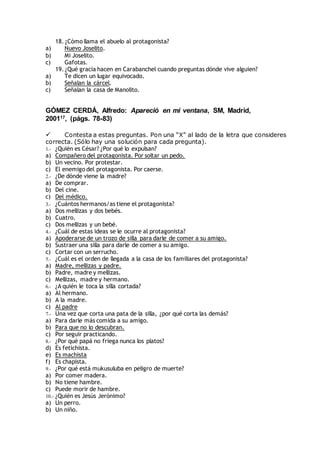 18. ¿Cómo llama el abuelo al protagonista?
a) Nuevo Joselito.
b) Mi Joselito.
c) Gafotas.
19. ¿Qué gracia hacen en Carabanchel cuando preguntas dónde vive alguien?
a) Te dicen un lugar equivocado.
b) Señalan la cárcel.
c) Señalan la casa de Manolito.
GÓMEZ CERDÁ, Alfredo: Apareció en mi ventana, SM, Madrid,
200117, (págs. 78-83)
 Contesta a estas preguntas. Pon una “X” al lado de la letra que consideres
correcta. (Sólo hay una solución para cada pregunta).
1.- ¿Quién es César? ¿Por qué lo expulsan?
a) Compañero del protagonista. Por soltar un pedo.
b) Un vecino. Por protestar.
c) El enemigo del protagonista. Por caerse.
2.- ¿De dónde viene la madre?
a) De comprar.
b) Del cine.
c) Del médico.
3.- ¿Cuántos hermanos/as tiene el protagonista?
a) Dos mellizas y dos bebés.
b) Cuatro.
c) Dos mellizas y un bebé.
4.- ¿Cuál de estas ideas se le ocurre al protagonista?
a) Apoderarse de un trozo de silla para darle de comer a su amigo.
b) Sustraer una silla para darle de comer a su amigo.
c) Cortar con un serrucho.
5.- ¿Cuál es el orden de llegada a la casa de los familiares del protagonista?
a) Madre, mellizas y padre.
b) Padre, madre y mellizas.
c) Mellizas, madre y hermano.
6.- ¿A quién le toca la silla cortada?
a) Al hermano.
b) A la madre.
c) Al padre
7.- Una vez que corta una pata de la silla, ¿por qué corta las demás?
a) Para darle más comida a su amigo.
b) Para que no lo descubran.
c) Por seguir practicando.
8.- ¿Por qué papá no friega nunca los platos?
d) Es fetichista.
e) Es machista
f) Es chapista.
9.- ¿Por qué está mukusuluba en peligro de muerte?
a) Por comer madera.
b) No tiene hambre.
c) Puede morir de hambre.
10.- ¿Quién es Jesús Jerónimo?
a) Un perro.
b) Un niño.
 