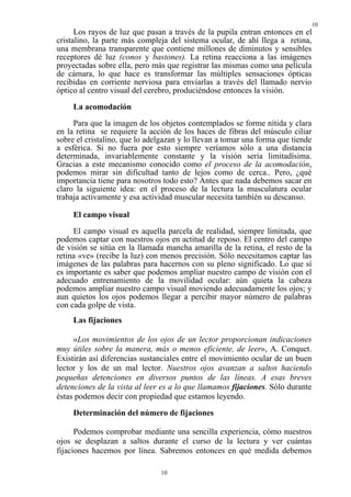 10
      Los rayos de luz que pasan a través de la pupila entran entonces en el
cristalino, la parte más compleja del sistema ocular, de ahí llega a retina,
una membrana transparente que contiene millones de diminutos y sensibles
receptores dé luz (conos y bastones). La retina reacciona a las imágenes
proyectadas sobre ella, pero más que registrar las mismas como una película
de cámara, lo que hace es transformar las múltiples sensaciones ópticas
recibidas en corriente nerviosa para enviarlas a través del llamado nervio
óptico al centro visual del cerebro, produciéndose entonces la visión.
     La acomodación
     Para que la imagen de los objetos contemplados se forme nítida y clara
en la retina se requiere la acción de los haces de fibras del músculo ciliar
sobre el cristalino, que lo adelgazan y lo llevan a tomar una forma que tiende
a esférica. Si no fuera por esto siempre veríamos sólo a una distancia
determinada, invariablemente constante y la visión sería limitadísima.
Gracias a este mecanismo conocido como el proceso de la acomodación,
podemos mirar sin dificultad tanto de lejos como de cerca.. Pero, ¿qué
importancia tiene para nosotros todo esto? Antes que nada debemos sacar en
claro la siguiente idea: en el proceso de la lectura la musculatura ocular
trabaja activamente y esa actividad muscular necesita también su descanso.

     El campo visual
     El campo visual es aquella parcela de realidad, siempre limitada, que
podemos captar con nuestros ojos en actitud de reposo. El centro del campo
de visión se sitúa en la llamada mancha amarilla de la retina, el resto de la
retina «ve» (recibe la luz) con menos precisión. Sólo necesitamos captar las
imágenes de las palabras para hacernos con su pleno significado. Lo que sí
es importante es saber que podemos ampliar nuestro campo de visión con el
adecuado entrenamiento de la movilidad ocular: aún quieta la cabeza
podemos ampliar nuestro campo visual moviendo adecuadamente los ojos; y
aun quietos los ojos podemos llegar a percibir mayor número de palabras
con cada golpe de vista.
     Las fijaciones

     «Los movimientos de los ojos de un lector proporcionan indicaciones
muy útiles sobre la manera, más o menos eficiente, de leer», A. Conquet.
Existirán así diferencias sustanciales entre el movimiento ocular de un buen
lector y los de un mal lector. Nuestros ojos avanzan a saltos haciendo
pequeñas detenciones en diversos puntos de las líneas. A esas breves
detenciones de la vista al leer es a lo que llamamos fijaciones. Sólo durante
éstas podemos decir con propiedad que estamos leyendo.

     Determinación del número de fijaciones

      Podemos comprobar mediante una sencilla experiencia, cómo nuestros
ojos se desplazan a saltos durante el curso de la lectura y ver cuántas
fijaciones hacemos por línea. Sabremos entonces en qué medida debemos

                               10
 