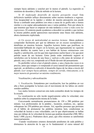 16
siempre hacia adelante y concluir por lo menos el párrafo. La regresión es
sinónimo de desorden y falta de método en la lectura.
     b) El inadecuado desarrollo de nuestra percepción visual. Esta
deficiencia también influye directamente sobre nuestra tendencia a regresar.
Una incapacidad en la rapidez y nitidez de nuestra percepción nos puede
llevar a confundir unas palabras con otras a causa de su grafía más o menos
similar o a no captar adecuadamente una o varias palabras. Pero por ahora lo
que tenemos que hacer es empezar sin más tardanza a evitar a toda costa las
regresiones. El contexto puede ayudarnos a descubrir su sentido y que incluso
la misma palabra puede aparecernos nuevamente unas líneas más adelante,
ahora claramente explicitada.

      c) Un exceso de meticulosidad en nuestras lecturas. Ahora podemos
comprender fácilmente por qué no debemos ser en exceso escrupulosos y
detallistas en nuestras lecturas. Aquellos lectores lentos que justifican, su
morosidad hablando de «rigor» en la lectura, que ingenuamente no «quieren
perder detalle» de cuanto leen y nos hablan de lectura «minuciosa» con
orgullo y satisfacción, son los que más regresiones suelen hacer y los que peor
partido sacan de sus lecturas. Estos jamás están totalmente seguros ni
satisfechos con la lectura de una línea y vuelven a ella antes de terminar el
párrafo, una y otra vez, rompiendo así el fluido devenir del pensamiento.
      Es preferible volver a leer el párrafo entero, y una y hasta dos veces si es
preciso, antes que romper o ir rompiendo el curso natural del pensamiento que
equivale en definitiva a subvertir el desarrollo lógico de las ideas a través del
párrafo. Leer siempre hacia adelante, siempre de corrido, rítmicamente, es la
mejor manera de garantizar un máximo rendimiento.

     Vocalización y subvocalización

      1. Vocalización. Entendemos por vocalización, leer las palabras en voz
alta o bien acompañar la lectura con el movimiento de los labios sin emitir
sonidos audibles.
      Los malos lectores conservan esta mala costumbre desde los tiempos de
la escuela.
      La vocalización no sólo incide negativamente sobre la velocidad, sino
también sobre la comprensión misma de lo leído.
      Conversando normalmente pronunciamos de 150 a 200 palabras por
minuto. Los profesionales de la palabra , locutores, oradores, etc., apenas
sobrepasan las 250 palabras por minuto. Así, aquellas personas que persisten
en el hábito de pronunciar las palabras mientras leen, condicionan su
velocidad de lectura a esas velocidades, con lo que objetivamente se hallan
muy por debajo de la velocidad de lectura que podrían desarrollar (500, 900 y
hasta 1.000, p.p.m.). Podríamos decir, pues, que ellos mismos se autolimitan
innecesariamente.
      Cuando vocalizamos estamos demasiado pendientes de cada palabra y
distraemos la atención de lo que es lo fundamental: el curso natural del
                                  16
 