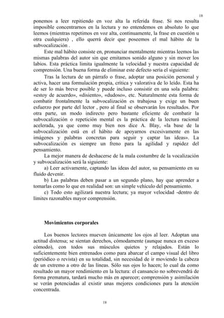 18
ponemos a leer repitiendo en voz alta la referida frase. Si nos resulta
imposible concentrarnos en la lectura y no entendemos en absoluto lo que
leemos (mientras repetimos en voz alta, continuamente, la frase en cuestión u
otra cualquiera) , ello querrá decir que poseemos el mal hábito de la
subvocalización .
     Este mal hábito consiste en, pronunciar mentalmente mientras leemos las
mismas palabras del autor sin que emitamos sonido alguno y sin mover los
labios. Esta práctica limita igualmente la velocidad y nuestra capacidad de
comprensión. Una buena forma de eliminar este defecto sería el siguiente:
     Tras la lectura de un párrafo o frase, adoptar una posición personal y
activa, hacer una formulación propia, crítica y valorativa de lo leído. Esta ha
de ser lo más breve posible y puede incluso consistir en una sola palabra:
«estoy de acuerdo», «disiento», «dudoso», etc. Naturalmente esta forma de
combatir frontalmente la subvocalización es trabajosa y exige un buen
esfuerzo por parte del lector , pero al final se observarán los resultados. Por
otra parte, un modo indirecto pero bastante eficiente de combatir la
subvocalización o repetición mental es la práctica de la lectura racional
acelerada, ya que como muy bien nos dice A. Blay, «la base de la
subvocalización está en el hábito de apoyarnos excesivamente en las
imágenes y palabras concretas para seguir y captar las ideas». La
subvocalización es siempre un freno para la agilidad y rapidez del
pensamiento.
     La mejor manera de deshacerse de la mala costumbre de la vocalización
y subvocalización será la siguiente:
     a) Leer activamente, captando las ideas del autor, su pensamiento en su
fluido devenir.
     b) Las palabras deben pasar a un segundo plano, hay que aprender a
tomarlas como lo que en realidad son: un simple vehículo del pensamiento.
     c) Todo esto agilizará nuestra lectura; ya mayor velocidad -dentro de
límites razonables mayor comprensión.



     Movimientos corporales

      Los buenos lectores mueven únicamente los ojos al leer. Adoptan una
actitud distensa; se sientan derechos, cómodamente (aunque nunca en exceso
cómodo), con todos sus músculos quietos y relajados. Están lo
suficientemente bien entrenados como para abarcar el campo visual del libro
(periódico o revista) en su totalidad, sin necesidad de ir moviendo la cabeza
de un extremo a otro de las líneas. Sólo sus ojos lo hacen; lo cual da como
resultado un mayor rendimiento en la lectura: el cansancio no sobrevendrá de
forma prematura, tardará mucho más en aparecer; comprensión y asimilación
se verán potenciadas al existir unas mejores condiciones para la atención
concentrada.

                                 18
 