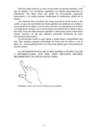 19
      Pero los malos lectores (y otros no tan malos no prestan atención a este
tipo de detalles. Los consideran superfluos; no valoran adecuadamente su
importancia. No saben hasta qué punto los movimientos corporales
innecesarios y las malas posturas condicionan el rendimiento global de la
lectura.
      Así, mientras leen, movilizan las masas musculares de los brazos y del
cuello, ya que van recorriendo las líneas (palabra tras palabra) con el lápiz o
con la punta de los dedos, o ya en casos extremos van apuntando con la nariz
a lo largo de las mismas, con el consecuente movimiento de la cabeza a uno y
otro lado. Esta actividad muscular superflua e innecesaria tiende a descentrar
nuestra atención, de ahí que debamos prescindir totalmente de estos
movimientos innecesarios.
      El movimiento ocular es muy rápido y puede llegar a desarrollarse aún
más. Pero mientras sigamos recorriendo las líneas con los dedos o con el
lápiz, etc. , jamás podremos leer a un ritmo más rápido que el movimiento de
nuestras manos.

   EL MOVIMIENTO-OCULAR ES MUY RÁPIDO Y PUEDE LLEGAR
A DESARROLLARSE AUN MÁS. PERO MIENTRAS SIGAMOS
RECORRIENDO LAS LINEAS CON EL DEDO.




     Debemos evitar recorrer las líneas con los dedos,




                                 19
 