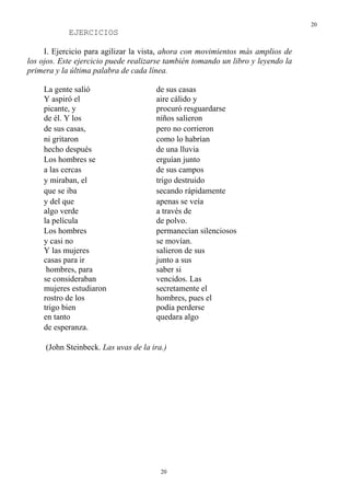 20
            EJERCICIOS

     I. Ejercicio para agilizar la vista, ahora con movimientos más amplios de
los ojos. Este ejercicio puede realizarse también tomando un libro y leyendo la
primera y la última palabra de cada línea.

    La gente salió                    de sus casas
    Y aspiró el                       aire cálido y
    picante, y                        procuró resguardarse
    de él. Y los                      niños salieron
    de sus casas,                     pero no corrieron
    ni gritaron                       como lo habrían
    hecho después                     de una lluvia
    Los hombres se                    erguían junto
    a las cercas                      de sus campos
    y miraban, el                     trigo destruido
    que se iba                        secando rápidamente
    y del que                         apenas se veía
    algo verde                        a través de
    la película                       de polvo.
    Los hombres                       permanecían silenciosos
    y casi no                         se movían.
    Y las mujeres                     salieron de sus
    casas para ir                     junto a sus
     hombres, para                    saber si
    se consideraban                   vencidos. Las
    mujeres estudiaron                secretamente el
    rostro de los                     hombres, pues el
    trigo bien                        podía perderse
    en tanto                          quedara algo
    de esperanza.

     (John Steinbeck. Las uvas de la ira.)




                                        20
 