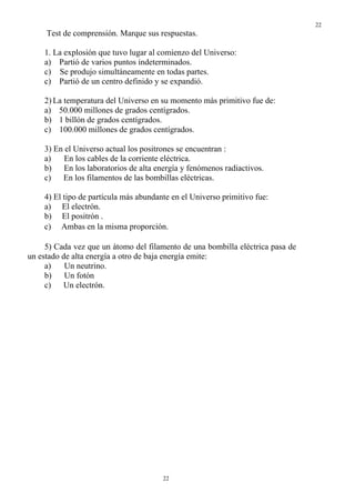 22
     Test de comprensión. Marque sus respuestas.

    1. La explosión que tuvo lugar al comienzo del Universo:
    a) Partió de varios puntos indeterminados.
    c) Se produjo simultáneamente en todas partes.
    c) Partió de un centro definido y se expandió.

    2) La temperatura del Universo en su momento más primitivo fue de:
    a) 50.000 millones de grados centígrados.
    b) 1 billón de grados centígrados.
    c) 100.000 millones de grados centígrados.

    3) En el Universo actual los positrones se encuentran :
    a)    En los cables de la corriente eléctrica.
    b) En los laboratorios de alta energía y fenómenos radiactivos.
    c)   En los filamentos de las bombillas eléctricas.

    4) El tipo de partícula más abundante en el Universo primitivo fue:
    a) El electrón.
    b) El positrón .
    c) Ambas en la misma proporción.

     5) Cada vez que un átomo del filamento de una bombilla eléctrica pasa de
un estado de alta energía a otro de baja energía emite:
     a)    Un neutrino.
     b)    Un fotón
     c)   Un electrón.




                                       22
 
