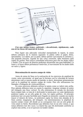 24




    Con una tarjeta iremos cubriendo y descubriendo, rápidamente, cada
una de las líneas del material de lectura.
     Para lograr una adecuada velocidad manipulando la tarjeta, la mano
deberá colocarse de la manera siguiente: la palma sobre el papel, firme,
apresándolo. Los dedos, por su parte, deben oprimir suavemente la cartulina y,
una pequeña tracción, seguida de una veloz extensión, debe bastarnos para
captar las grafías. Para mayor comodidad utilicemos para ello los dedos índice
y medio. Con un poco de práctica podremos desarrollar una gran habilidad. La
mano y el brazo deben permanecer inmóviles; el movimiento de los dedos debe
ser suave y ligero.


     Determinación de nuestro campo de visión

     Antes de entrar de lleno en la realización de los ejercicios de amplitud de
visión, seria conveniente -al igual que lo hicimos con la velocidad de lectura
determinar cuál es nuestro punto de partida; es decir, determinar primeramente
cuál es la amplitud de nuestro campo de visión. Para ello utilizaremos los
llamados «Triángulos de visión periférica».
     En estos ejercicios debemos utilizar la tarjeta como se indicó más arriba.
Pero además debemos tener en cuenta lo siguiente: imaginar siempre al centro
del triángulo una línea vertical. En ella centraremos la mirada sin desviarla
hacia ningún lado; se trata de ir deslizando la tarjeta para ver cuán rápidamente
podemos captar, en un sólo golpe de vista, los signos gráficos. Al principio
podremos leer con gran facilidad, pero llegado un momento -cuando sea mucho
mayor el número de letras-, no podremos captar las letras más alejadas de la
línea central, imaginaria, del triángulo. Así determinaremos la amplitud de
nuestro campo visual: allí donde ya no consigamos leer con un solo golpe de
vista estará su límite. Recordemos que debemos leer en un solo vistazo, y que
nunca debemos leer dos veces. La tarjeta hay que irla deslizando conforme se
explicó más arriba, si no el ejercicio no tendrá validez.
                                  24
 