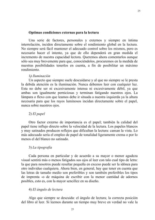 25




     Optimas condiciones externas para la lectura

      Una serie de factores, personales y externos y siempre en íntima
interrelación, inciden directamente sobre el rendimiento global en la lectura.
No siempre será fácil mantener el adecuado control sobre los mismos, pero es
necesario hacer el intento, ya que de ello dependerá en gran medida el
incremento de nuestra capacidad lectora. Queremos ahora comentarlos aunque
sólo sea muy brevemente para que, conociéndolos, procuremos en la medida de
nuestras posibilidades tenerlos en cuenta, a fin de posibilitar un máximo
rendimiento.
     1) Iluminación
     Un aspecto que siempre suele descuidarse y al que no siempre se le presta
la debida atención es la iluminación. Nunca debemos leer con cualquier luz.
Esta no debe ser ni excesivamente intensa ni excesivamente débil, ya que
ambas son igualmente perniciosas y terminan fatigando nuestros ojos. La
lámpara o flexo con que leamos debe ir situada a nuestra izquierda ya la altura
necesaria para que los rayos luminosos incidan directamente sobre el papel,
nunca sobre nuestros ojos.

     2) El papel

     Otro factor externo de importancia es el papel; también la calidad del
papel tiene influjo directo sobre la velocidad de la lectura. Los papeles blancos
y muy satinados producen reflejos que dificultan la lectura: cansan la vista. Lo
más adecuado sería el empleo de papel de tonalidad ligeramente crema o por lo
menos el del blanco no satinado.

     3) La tipografía

      Cada persona en particular y de acuerdo a su mayor o menor agudeza
visual sentirá más o menos fatigados sus ojos al leer con talo cual tipo de letra:
la que para nosotros puede resultar pequeña en exceso puede ser la idónea para
otro individuo cualquiera. Ahora bien, en general, hay que tener en cuenta que
las letras de tamaño medio son preferibles y son también preferibles los tipos
de imprenta -o de máquina de escribir con la menor cantidad de adornos
posibles, esto es, con la mayor sencillez en su diseño.

     4) El ángulo de lectura

      Algo que siempre se descuida: el ángulo de lectura; la correcta posición
del libro al leer. Si leemos durante un tiempo muy breve en verdad no vale la
                                   25
 