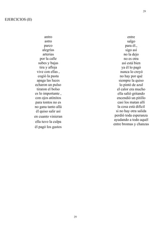 29


EJERCICIOS (II)



                           antro                         entre
                            astro                        salgo
                           parco                       para él.,
                          alegrías                     sigo así
                          arterias                    no la dejo
                       por la calle                   no es otra
                      subes y bajas                  así está bien
                       tira y afloja                 ya él lo pagó
                     vive con ellas ,               nunca lo creyó
                      cogió la pasta               no hay por qué
                     apaga las luces              siempre la quiso
                   echaron un pulso                lo pintó de azul
                    tiraron el bolso             el calor era mucho
                   es lo importante ,            ella salió gritando
                   con ojos atónitos             encendió un pitillo
                   para tontos no es             casi los matan allí
                  no gana tanto allá             la cosa está difícil
                    él quiso salir así          si no hay otra salida
                  en cuanto vinieran           perdió toda esperanza
                                              ayudando a todo aquél
                   ella tuvo la culpa
                                              entre bromas y chanzas
                  él pagó los gastos




                                         29
 