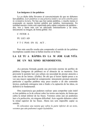 3


     Las imágenes de las palabras
      Lo ya dicho debe llevamos al convencimiento de que no debemos
leer palabras. Leer palabras es una práctica inútil y un serio estorbo para
la verdadera lectura. No hay que leer jamás palabras, y mucho menos ir
avanzando en nuestra lectura palabra por palabra, morosamente. En
realidad nuestra visión está capacitada para captar conjuntos de palabras -
dos, tres y hasta más con un adecuado entrenamiento y de éstas,
únicamente su imagen, de forma global. Así:
     C FETER A
     PU LICI AD
     F T C PIAS EN EL ACT .


    Pero más sencillo resulta aún comprender el sentido de las palabras
incompletas cuando éstas se hallan insertas en la frase:

LA LE TU A RÁPIDA ES LA M JOR GAR NTÍA
     DE UN MÁ XIMO RENDIMIENTO.


     «La persona formada guarda una provisión enorme de perfiles de
palabras (imágenes de palabras) en el almacén de su memoria. Esta
provisión le permite leer con soltura sin necesidad de prestar atención a
cada una de las letras». (Zielke). De ahí que el lector rápido posea a su
vez una mayor capacidad de comprensión: únicamente prestará atención
particular a aquellas palabras muy poco usuales o de alto contenido
técnico, pudiendo entregarse más a fondo a la captación de las ideas, en
definitiva lo fundamental.
      Otra experiencia que podemos realizar -para comprobar cuán inútil
es leer palabras es la de colocar sobre los textos una tarjeta, de forma que
cubra la mitad inferior de las frases. Veremos cómo aun así podremos
leer a la perfección, sin ninguna dificultad. Acto seguido debemos cubrir
la mitad superior de las frases. Ahora nos será imposible captar su
sentido.
      Si colocamos una tarjeta que cubra la parte inferior de un texto,
veremos que aún podremos seguir leyéndolos.




                                   3
 