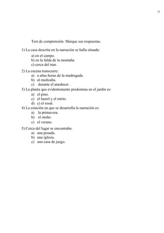 31




      Test de comprensión. Marque sus respuestas.

1) La casa descrita en la narración se halla situada:
      a) en el campo.
      b) en la falda de la montaña.
      c) cerca del mar.
2) La escena transcurre:
      a) a altas horas de la madrugada.
      b) al mediodía.
      c) durante el atardecer .
3) La planta que evidentemente predomina en el jardín es:
      a) el pino.
      c) el laurel y el mirto.
      d) c) el rosal.
4) La estación en que se desarrolla la narración es:
      a) la primavera.
      b) el otoño.
      c) el verano.
5) Cerca del lugar se encontraba:
      a) una posada.
      b) una iglesia.
      c) una casa de juego.
 