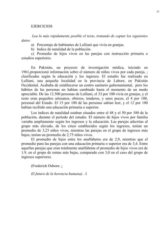 33




         EJERCICIOS

         Lea lo más rápidamente posible el texto, tratando de captar los siguientes
datos:
      a) Porcentaje de habitantes de Lulliani que vivía en granjas.
      b) Indice de natalidad de la población.
      c) Promedio de hijos vivos en las parejas con instrucción primaria o
estudios superiores.

       En Pakistán, un proyecto de investigación médica, iniciado en
1961,proporcionó información sobre el número de niños vivos por cada pareja, ;
clasificadas según la educación y los ingresos. El estudio fue realizado en
Lulliani, una pequeña localidad en la provincia de Labore, en Pakistán
Occidental. Acababa de establecerse un centro sanitario gubernamental, pero los
hábitos de las personas no habían cambiado hasta el momento de un modo
apreciable. De las 12.500 personas de Lulliani, el 33 por 100 vivía en granjas, y el
resto eran pequeños artesanos, obreros, tenderos, y unos pocos, el 4 por 100,
personal del Estado. El 15 por 100 dé las personas sabían leer, y el 12 por 100
habían recibido una educación primaria o superior.
       Los índices de natalidad estaban situados entre el 48 y el 50 por 100 de la
población, durante el período del estudio. El número de hijos vivos por familia
variaba ampliamente según los ingresos y la educación. Las parejas adscritas al
grupo más elevado, de los cinco establecidos según los ingresos, tenían un
promedio de 3,23 niños vivos, mientras las parejas en el grupo de ingresos más
bajos, tenían un promedio de 2,75 niños vivos.
       El promedio de hijos entre los analfabetos era de 2,9, mientras que el
promedio para las parejas con una educación primaria o superior era de 3,4. Entre
aquellas parejas que eran totalmente analfabetas el promedio de hijos vivos era de
1,9, en el grupo de rentas más bajas, comparado con 3,0 en el caso del grupo de
ingresos superiores.

         (Frederick Osborn. ¡

         El futuro de la herencia humana). .1
 
