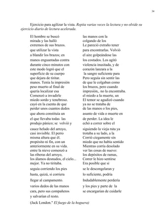 34




       Ejercicio para agilizar la vista. Repita varias veces la lectura y no olvide su
ejercicio diario de lectura acelerada.

      El hombre se buscó                   las manos con la
      mirada y las halló                   colgando de los
      extremos de sus brazos.              Le pareció extraño tener
      que utilizar la vista                para encontrarlas. Volvió
      a blandir los brazos; en             el aire golpeándose las
      manos enguantadas contra             los costados. Los agitó
      durante cinco minutos con            violencia inusitada, y de
      este modo logró que el               corazón lanzara a la
      superficie de su cuerpo               la sangre suficiente para
      que dejara de tiritar.               Pero seguía sin sentir las
      manos. Tenía la impresión            de que le colgaban como
      peso muerto al final de              los brazos, pero cuando
      quería localizar esa                 impresión,. no la encontraba.
      Comenzó a invadirle                  el miedo a la muerte, un
      miedo sordo y tenebroso.             El temor se agudizó cuando
      cayó en la cuenta de que             ya no se trataba de
      perder unos cuantos dedos            de las manos o los pies,
      que ahora constituía un              asunto de vida o muerte en
      el que llevaba todas las             de perder. La idea le
      produjo pánico; se volvió y          echó a correr sobre el
      cauce helado del arroyo,             siguiendo la vieja ruta ya
      casi invisible. El perro             trotaba a su lado, a la
      misma altura que él.                 Corrió ciegamente sin
      propósito ni fin, con un             miedo que no había sentido
      anteriormente en su vida.            Mientras corría desolado
      entre la nieve comenzó a             ver las cosas de nuevo:
      las riberas del arroyo,              los depósitos de ramas,
      los álamos desnudos, el cielo...     Correr le hizo sentirse
      mejor. Ya no tiritaba.               Era posible que si
      seguía corriendo los pies            se le descongelaran y
      hasta, quizá, si corriera            lo suficiente, podría
      llegar al campamento.                Indudablemente perdería
      varios dedos de las manos            y los pies y parte de la
      cara, pero sus compañeros            se encargarían de cuidarle
      y salvarían el resto.
      (Jack London." El fuego de la hoguera)
 