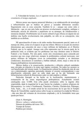 37




     2. Velocidad de lectura. Lea el siguiente texto una sola vez y verifique con un
cronómetro el tiempo empleado.

       México posee una riqueza potencial fabulosa y un subdesarrollo de tecnología
e infraestructura que se traduce en graves y acusadas diferencias sociales.
Seguramente esto es cosa conocida. También lo es - aunque sea como mito o
fabulación - que en este país hubo un proceso revolucionario complejo, ambiguo e
intrincado; mezcla de intuición y populismo en su arranque, de claudicaciones y
renuncias después. Posiblemente sea el sector cultural el que ofrezca en alguno de sus
ámbitos una huella revolucionaria más palpable, no sólo en su concepción, sino
también en su disfrute.

       Mi aproximación al tema es de todos modos forzosamente parcial, tanto en el
manejo de cifras, como en el espacio al que me refiero. México es un país de enormes
dimensiones que concentra de once a trece millones de habitantes en el Distrito
Federal, que es la capital. Aunque esta cifra representa casi la tercera parte de la
población total, es evidente que los problemas son muy distintos entre el Distrito
Federal y los Estados. Por otra parte, existe otra circunstancia poco conocida por
nosotros que nos exige relativizar siempre la problemática cultural mexicana: casi
quince millones de indígenas viven en comunidades cerradas y en durísimas
condiciones; desconocen el castellano y hablan náhuatl, otomí, maya u otras de las
lenguas prehispánicas mesoamericanas.
       México dedica a la conservación, producción y difusión cultural cantidades
muy elevadas en relación a la renta «per cápita» existente. No todos los sectores se
ven beneficiados del mismo modo. La financiación cultural ha obedecido más de una
vez a determinados caprichos personales durante el sexenio correspondiente a una
planificación coherente, pero no cabe duda que se ha ido formando una
infraestructura cultural de dimensiones cada vez más amplias y sólidas.
       Particular hincapié se ha hecho en la localización, mantenimiento y
restauración de las zonas arqueológicas prehispánicas. Actualmente existen
catalogadas unas 12.000. Esta cifra puede orientamos sobre la ingente obra
emprendida, dada la magnitud de lo que fueron las ciudades y centros religiosos de
Mesoamérica. La visita a Teotihuacán, Tlatelolco, Cholula, Chichén-Itzá, Palenque,
Tula, Tajín,... etc., o el estado actual de las excavaciones de lo que fue el Templo
Mayor de Tenochtitlán -capital azteca sobre la que se construyó la ciudad de México-
, dan una idea del volumen de inversiones empleado y de la formidable tarea que
queda por hacer.

      (Juan A. Hormigón.
      México: cultura y subdesarrollo).
      Número de palabras del texto: 385. .
      Tiempo de lectura:
      Palabras por minuto:
 