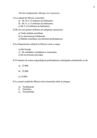 38


      Test de comprensión. Marque sus respuestas.

1) La capital de México concentra:
      a) De 10 a 15 millones de habitantes.
      b) De 11 a 13 millones de habitantes.
      c) De 5 a 8 millones de habitantes.
2) De los casi quince millones de indígenas mexicanos:
      a) Todos hablan castellano.
      b) Lo desconocen totalmente.
      c) Hablan castellano con términos prehispánicos.

3) La financiación cultural en México corre a cargo:

      a) Del Estado.
      c) De entidades ciudadanas o comunales.
      c) De inversiones privadas.

4) El número de zonas arqueológicas prehispánicas catalogadas actualmente es de:

      a) 12.000

      b) 25.000

      c) 18.000

5) La actual ciudad de México está construida sobre la antigua:

      a) Teotihuacán.
      b Tatelolco.
      c) Tenochtitlán.
 
