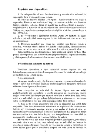 5
     Requisitos para el aprendizaje

      1. Es indispensable el buen funcionamiento y una decidida voluntad de
superación de la propia destreza de lectura.
      Si somos ya lectores rápidos -350 p.p.m.- nuestro objetivo será llegar a
superarlas. Si somos lectores lentos -150 p.p.m. -nuestro objetivo será hacernos
lectores rápidos. Debemos tener en cuenta que podemos llegar a alcanzar -
empleándonos a fondo en el entrenamiento una velocidad de lectura de hasta
900 p.p.m., y que lectores excepcionalmente rápidos y hábiles pueden llegar a
las 1.000 p.p.m.
      2. Es recomendable determinar nuestro punto de partida, es decir,
calcular a qué velocidad somos capaces de leer habitualmente con un máximo
de comprensión.
      3. Debemos descubrir qué cosas nos impiden una lectura rápida y
eficiente. Nuestros malos hábitos de lectura -vocalización, subvocalización,
fijaciones excesivas, retrocesos, etc. deben ser descubiertos y erradicados.
      Indiscutiblemente esto toma tiempo, pero jamás será tiempo perdido. Muy
pronto se comprobará con asombro hasta qué punto merecía la pena el esfuerzo
y el tiempo empleados en desarrollar nuestra capacidad lectora.

     Determinación del punto de partida

     Conviene determinar a qué velocidad somos capaces de leer
habitualmente, con un máximo de comprensión, antes de iniciar el aprendizaje
de las técnicas de lectura rápida.
     Apreciaremos así:
     a) nuestro estado actual, y b) los progresos que vayamos realizando a lo
largo el curso. Por eso vamos a realizar ahora un ejercicio de lectura, pero antes
debemos hacer algunas aclaraciones.
     Para comprobar su velocidad de lectura hágase con un reloj,
preferiblemente con segundero: si puede conseguir un cronómetro, mucho
mejor. Tome nota del tiempo que necesita para leer el texto. Este debe leerlo
usted a la velocidad con que lo hace habitualmente y sólo una vez, sin volver
sobre los renglones si cree que se le ha escapado algo de su sentido.
     Al final de la lectura encontrará una serie de preguntas que usted debe
responder. Con esto pretendemos determinar su capacidad de comprensión.
Intente ser consecuente consigo mismo y no vuelva al texto ni mire las
respuestas que van incorporadas al texto de comprensión. Las preguntas deben
ser respondidas tras una única lectura. Así comprobamos su capacidad de
comprensión en relación a su velocidad habitual de lectura.
     Si contesta bien a tres o más preguntas podemos considerarle, pero si sólo
responde bien a una o dos, esto indicará que su velocidad de lectura ha
excedido a sus posibilidades reales. Si su velocidad de lectura le parece baja no
debe dejarse ganar por el desaliento, después de todo usted ha iniciado el
                                   5
 
