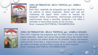 HORA DE PREGUNTAR: SELVA TROPICAL por: ANGELA WILKES
Este libro responde las preguntas que los niños hacen y los adultos no
saben responder, desde ¿por qué es tan grande el pico del tucán? hasta
¿cómo se agarran los monos araña de los árboles? Datos fascinantes,
ilustraciones divertidas y explicaciones claras y sencillas, ayudarán a
los niños a entender el maravilloso mundo de la selva tropical.
Nivel: Avanzado EDITORIAL PANAMERICANA
HORA DE PREGUNTAR: SELVA TROPICAL por: ANGELA
WILKES
Este libro responde las preguntas que los niños hacen y
los adultos no saben responder, desde ¿por qué son
resbalosas las algas? hasta ¿cómo se mueven las
medusas? Datos fascinantes, ilustraciones divertidas y
explicaciones claras y sencillas, ayudarán a los niños a
entender el maravilloso mundo de los litorales.
Nivel: Avanzado EDITORIAL PANAMERICANA
 
