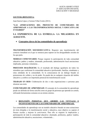 ALICIA ABARCA SÁEZ
2º EDUCACIÓN INFANTIL
EDUCACIÓN Y SOCIEDAD
LECTURA REFLEXIVA:
Juan García López y Carmen Villar Cortés (2011).
“LAS APORTACIONES DEL PROYECTO DE COMUNIDADES DE
APRENDIZAJE A LAS TRANSFORMACIONES SOCIAL Y EDUCATIVA DE
UN BARRIO”
LA EXPERIENCIA DE LA ESTRELLA- LA MILAGROSA EN
ALBACETE.
 Conceptos claves de las comunidades de aprendizaje
TRANSFORMACIÓN SOCIOEDUCATIVA: Requiere una transformación del
contexto inmediato en el que se enmarca para superar así las desigualdades sociales de
las que parte.
MODELO COMUNITARIO: Porque requiere la participación de toda comunidad
educativa: padres y madres, alumnado, profesorado, administración local asociaciones
implicadas, personas voluntarias…
PROCESOS DIALÓGICOS: Es el resultado del dialogo igualitario de todos los
miembros que conforman la comunidad educativa (profesorado, familias, estudiantes y
otras entidades de la comunidad). Es la consecuencia de un dialogo basado en
pretensiones de validez y no de poder. Se puede dar en cualquier situación del ámbito
educativo y conlleva un importante potencial de transformación social.
TRABAJO EN RED: Colaboración de dos o más organizaciones o personas para
alcanzar una meta.
COMUNIDADES DE APRENDIZAJE: El concepto de la comunidad de aprendizaje
puede ser definido de forma sencilla como un grupo de personas que aprende en común,
utilizando herramientas comunes en un mismo entorno.
 REFLEXIÓN PERSONAL QUE ABORDE LAS VENTAJAS E
INCONVENIENTES DE LAS COMUNIDADES DE APRENDIZAJE.
Las comunidades de aprendizaje son un modelo educativo basado en unas actuaciones
de éxito dirigidas a la transformación social y educativa, cuyo objetivo es superar el
fracaso escolar y mejorar la convivencia. Para ello se requiere la implicación y
participación de toda la comunidad educativa: alumnado, profesores, padres/ madres,
administración educativa, asociaciones, voluntariado…
 