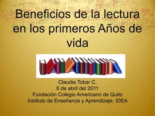 Beneficios de la lectura en los primeros Años de vida Claudia Tobar C. 6 de abril del 2011 Fundación Colegio Americano de Quito Instituto de Enseñanza y Aprendizaje, IDEA 