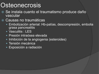 Osteonecrosis
 Se instala cuanto el traumatismo produce daño
vascular
 Causas no traumáticas
 Embolización arterial: Hb-patías, descompresión, embolia
grasa pancreatitis
 Vasculitis : LES
 Presión intraósea elevada
 Inhibición de la angiogenia (esteroides)
 Tensión mecánica
 Exposición a radiación
 
